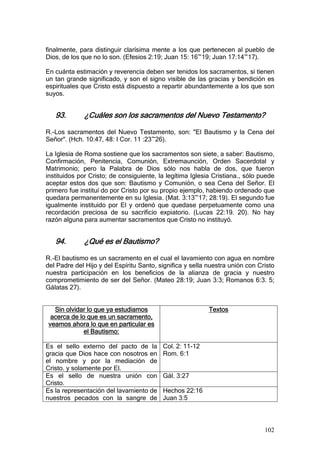 finalmente, para distinguir clarísima mente a los que pertenecen al pueblo de
Dios, de los que no lo son. (Efesios 2:19; Juan 15: 16~19; Juan 17:14~17).

En cuánta estimación y reverencia deben ser tenidos los sacramentos, si tienen
un tan grande significado, y son el signo visible de las gracias y bendición es
espirituales que Cristo está dispuesto a repartir abundantemente a los que son
suyos.


   93.        ¿Cuáles son los sacramentos del Nuevo Testamento?

R.-Los sacramentos del Nuevo Testamento, son: "El Bautismo y la Cena del
Señor". (Hch. 10:47, 48: I Cor. 11 :23~26).

La Iglesia de Roma sostiene que los sacramentos son siete, a saber: Bautismo,
Confirmación, Penitencia, Comunión, Extremaunción, Orden Sacerdotal y
Matrimonio; pero la Palabra de Dios sólo nos habla de dos, que fueron
instituidos por Cristo; de consiguiente, la legítima Iglesia Cristiana., sólo puede
aceptar estos dos que son: Bautismo y Comunión, o sea Cena del Señor. El
primero fue instituí do por Cristo por su propio ejemplo, habiendo ordenado que
quedara permanentemente en su Iglesia. (Mat. 3:13~17; 28:19). El segundo fue
igualmente instituido por El y ordenó que quedase perpetuamente como una
recordación preciosa de su sacrificio expiatorio. (Lucas 22:19. 20). No hay
razón alguna para aumentar sacramentos que Cristo no instituyó.


   94.        ¿Qué es el Bautismo?

R.-El bautismo es un sacramento en el cual el lavamiento con agua en nombre
del Padre del Hijo y del Espíritu Santo, significa y sella nuestra unión con Cristo
nuestra participación en los beneficios de la alianza de gracia y nuestro
comprometimiento de ser del Señor. (Mateo 28:19; Juan 3:3; Romanos 6:3. 5;
Gálatas 27).


  Sin olvidar lo que ya estudiamos                         Textos
 acerca de lo que es un sacramento,
veamos ahora lo que en particular es
             el Bautismo:

Es el sello externo del pacto de la       Col. 2: 11-12
gracia que Dios hace con nosotros en      Rom. 6:1
el nombre y por la mediación de
Cristo. y solamente por El.
Es el sello de nuestra unión con          Gál. 3:27
Cristo.
Es la representación del lavamiento de    Hechos 22:16
nuestros pecados con la sangre de         Juan 3:5



                                                                               102
 
