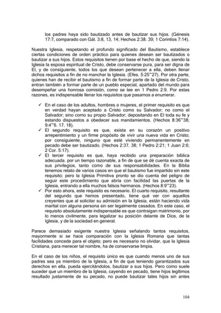 los padres haya sido bautizado antes de bautizar sus hijos. (Génesis
      17:7, comparado con Gál. 3:8, 13, 14; Hechos 2:38. 39; 1 Corintios 7:14).

Nuestra Iglesia, respetando el profundo significado del Bautismo, establece
ciertas condiciones de orden práctico para quienes desean ser bautizados o
bautizar a sus hijos. Estos requisitos tienen por base el hecho de que, siendo la
Iglesia la esposa espiritual de Cristo, debe conservarse pura, para ser digna de
El, y de consiguiente, todos los que desean pertenecer a ella, deben llenar
dichos requisitos a fin de no manchar la Iglesia. (Efes. 5:25~27). Por otra parte,
quienes han de recibir el bautismo a fin de formar parte de la Iglesia de Cristo,
entran también a formar parte de un pueblo especial, apartado del mundo para
desempeñar una honrosa comisión, como se lee en 1 Pedro 2:9. Por estas
razones, es indispensable llenar los requisitos que pasamos a enumerar.

      En el caso de los adultos, hombres o mujeres, el primer requisito es que
      en verdad hayan aceptado a Cristo como su Salvador; no como el
      Salvador; sino como su propio Salvador; depositando en El toda su fe y
      estando dispuestos a obedecer sus mandamientos. (Hechos 8:36~38;
      9:4~6. 17. 18).
      El segundo requisito es que, exista en su corazón un positivo
      arrepentimiento y un firme propósito de vivir una nueva vida en Cristo;
      por consiguiente, ninguno que esté viviendo permanentemente en
      pecado debe ser bautizado. (Hechos 2:37. 38; 1 Pedro 2:21; 1 Juan 2:6;
      2 Cor. 5:17).
      El tercer requisito es que, haya recibido una preparación bíblica
      adecuada. por un tiempo razonable, a fin de que se dé cuenta exacta de
      sus privilegios, tanto como de sus responsabilidades. En la Biblia
      tenemos relato de varios casos en que el bautismo fue impartido sin este
      requisito; pero la Iglesia Primitiva pronto se dio cuenta del peligro de
      seguir este procedimiento que abría con facilidad las puertas de la
      Iglesia, entrando a ella muchos falsos hermanos. (Hechos 8:9~23).
      Por esto ahora, este requisito es necesario. El cuarto requisito, resultante
      del segundo que hemos presentado, tiene qué ver con aquellos
      creyentes que al solicitar su admisión en la Iglesia, están haciendo vida
      marital con alguna persona sin ser legalmente casados. En este caso, el
      requisito absolutamente indispensable es que contraigan matrimonio, por
      lo menos civilmente, para legalizar su posición delante de Dios, de la
      Iglesia, y de la sociedad en general.

Parece demasiado exigente nuestra Iglesia señalando tantos requisitos,
mayormente si se hace comparación con la Iglesia Romana que tantas
facilidades concede para el objeto; pero es necesario no olvidar, que la Iglesia
Cristiana, para merecer tal nombre, ha de conservarse limpia.

En el caso de los niños, el requisito único es que cuando menos uno de sus
padres sea ya miembro de la Iglesia, a fin de que teniendo garantizados sus
derechos en ella, pueda ejercitándolos, bautizar a sus hijos. Pero como suele
suceder que un miembro de la Iglesia, cayendo en pecado, tiene hijos legítimos
resultado justamente de su pecado, no puede bautizar tales hijos sin antes



                                                                              104
 