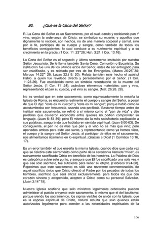 96.       ¿Qué es la Cena del Señor?

R.-La Cena del Señor es un Sacramento, por el cual, dando y recibiendo pan Y
vino, según la ordenanza de Cristo, se simboliza su muerte; y aquellos que
dignamente lo reciben, son hechos, no de una manera corporal y carnal, sino
por la fe, partícipes de su cuerpo y sangre, como también de todos los
beneficios consiguientes; lo cual conduce a su nutrimento espiritual y a su
crecimiento en la gracia. (1 Cor. 11 :23~26; Hch. 3:21; I Cor. 10:16).

La Cena del Señor es el segundo y último sacramento instituido por nuestro
Señor Jesucristo. Se le llama también Santa Cena, Comunión o Eucaristía. Su
institución fue uno de los últimos actos del Señor, antes de ser entregado para
ser crucificado. y es relatada por tres de los Evangelios. (Mateo 26:26~30;
Marcos 14:22~ 26; Lucas 22:) 9. 20). Relata también este hecho el apóstol
Pablo. a quien fue revelado directa y personalmente por el Señor. (1 Cor.
11:23-26). Fue establecido como un símbolo recordatorio de la muerte del
Señor Jesús, (1 Cor. 11 :24); usándose elementos materiales: pan y vino,
representando el pan su cuerpo, y el vino su sangre. (Mat. 26:26. 28).

No es verdad que en este sacramento, como equivocadamente lo enseña la
Iglesia de Roma, se encuentra realmente el cuerpo y sangre del Señor, a pesar
de que El dijo: "este es mi cuerpo" y "esta es mi sangre"; porque habló como lo
acostumbraba con frecuencia, usando una parábola. Bastante tiempo antes de
instituir este sacramento, se refirió a si mismo como el "pan de vida" y dijo
palabras que causaron escándalo entre quienes no podían comprender su
lenguaje. (Juan 6: 51-59); pero El mismo dio la más satisfactoria explicación a
sus palabras, asegurando que hablaba en sentido espiritual. (Juan 6:60-63). De
consiguiente, el pan no es más que pan y el vino no es más que vino; pero
apartados ambos para este uso santo, y representando como ya hemos visto,
el cuerpo y la sangre del Señor Jesús, al participar de ellos en el sacramento,
nos alimentamos ricamente en lo espiritual. ¡Gracias a Dios! (1 Corintios 10:16,
17).

Es un error también el que enseña la misma Iglesia, cuando dice que cada vez
que se celebra este sacramento como parte de la ceremonia llamada "misa", es
nuevamente sacrificado Cristo en beneficio de los hombres. La Palabra de Dios
es categórica sobre este punto, y asegura que El fue sacrificado una sola vez y
que ese solo sacrificio, fue suficiente para llenar su objeto. (Hebreos 9:24-28).
Repetimos que este sacramento es sólo una reverente conmemoración, de
aquel sacrificio único que Cristo ofreció al Padre por los pecados de todos los
hombres, sacrificio que será eficaz exclusivamente, para todos los que con
corazón sincero y arrepentido, acepten a Cristo como su personal Salvador.
(Juan 3:14~18).

Nuestra Iglesia sostiene que sólo ministros legalmente ordenados pueden
administrar al pueblo creyente este sacramento, lo mismo que el del bautismo;
porque siendo los sacramentos, los signos visibles de unión con la Iglesia, que
es la esposa espiritual de Cristo, natural resulta que sólo quienes están
autorizados legalmente para atender a las necesidades espirituales de la



                                                                             106
 