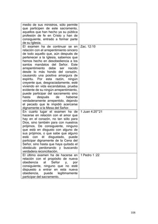 medio de sus ministros, sólo permite
que participen de este sacramento,
aquellos que han hecho ya su pública
profesión de fe en Cristo y han de
consiguiente, entrado a formar parte
de su Iglesia.
El examen ha de continuar se en Zac. 12:10
relación con el arrepentimiento sincero
de todo aquello que, aún después de
pertenecer a la Iglesia, sabemos que
hemos hecho en desobediencia a los
santos mandatos del Señor. Este
arrepentimiento debe ser nacido
desde lo más hondo del corazón,
causando una positiva amargura de
espíritu. Por esta razón, ningún
creyente que, desgraciadamente, esté
viviendo en vida escandalosa, prueba
evidente de su ningún arrepentimiento,
puede participar del sacramento sino
hasta      después      de      haberse
verdaderamente arrepentido, dejando
el pecado que le impidió acercarse
dignamente a la Mesa del Señor.
En cuarto lugar el examen ha de 1 Juan 4:20~21
hacerse en relación con el amor que
hay en el corazón, no tan sólo para
Dios, sino también para con nuestros
prójimos. De consiguiente, ninguno
que está en disgusto con alguno de
sus prójimos, o que sabe que alguno
está con él disgustado, puede
participar dignamente de la Cena del
Señor, sino hasta que haya quitado el
obstáculo perdonando y buscando
verdadera reconciliación.
El último examen ha de hacerse en 1 Pedro 1 :22
relación con el propósito de nueva
obediencia      al   Señor     y,   por
consiguiente, ninguno que no esté
dispuesto a entrar en esta nueva
obediencia,     puede    legítimamente
participar del sacramento.




                                                  108
 