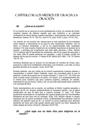 CAPITULO 16: LOS MEDIOS DE GRACIA: LA
                 ORACIÓN

   98.       ¿Qué es la oración?

R.-La oración es un acto por el cual manifestamos a Dios, en nombre de Cristo,
nuestros deseos de obtener aquello que sea conforme a su voluntad,
confesando al mismo tiempo nuestros pecados y reconociendo con gratitud sus
beneficios. (Salmo 10:17; 145:19; I Juan 5:14; Juan 16:23; I Juan 1:9; Fil. 4:6).

"La oración es una función tan natural para la vida espiritual de los hombres
como respirar y alimentarse lo es para la vida meramente material". Así ha
dicho un famoso predicador, y así lo ha experimentado todo verdadero
cristiano. Por esto nuestro Catecismo da la debida importancia al estudio de la
oración, y principia por enseñarnos que ésta debe elevarse a Dios. (Salmo
10:17) porque sólo El escudriña los corazones, sólo El es capaz de escuchar a
sus hijos, sólo El puede perdonar sus pecados. y sólo El puede cumplir los
deseos de los que le invocan. (1 Reyes 8:39; Salmo 65:2; Miq. 7:18, 19; Salmo
145:18. 19).

Continúa diciendo que la oración ha de elevarse en nombre de Cristo; esto,
porque El y sólo El es el Mediador entre Dios y los hombres, y por ello, la única
garantía de éxito en la oración. (Juan 16:23~24).

Enseña además, que por medio de la oración expresamos nuestros deseos y
necesidades a nuestro Padre Celestial, quien nos concederá todo lo que le
pidamos, si está de acuerdo con su santa voluntad. (1 Juan 5:14~ 15). Esto nos
hará no pedir cosas contrarias a lo santo, a lo bueno, a lo verdaderamente útil,
lo mismo para nosotros que para nuestros prójimos; pidiendo, en cambio,
solamente lo que es bueno, santo y útil, ya que sólo esto puede estar conforme
a la voluntad de Dios.

Parte importantísima de la oración, es confesar al Señor nuestros pecados y
solicitar de El con sincero arrepentimiento el necesario perdón, con la plena
certidumbre de que El dará paz a nuestro corazón. (1 Juan 1:9). Parte
igualmente importante es, la expresión de nuestra gratitud por los innumerables
beneficios de que Dios nos ha colmado. (Filip. 4:6). Ningún ingrato ni ningún
orgulloso que no quiere humillarse a Dios, confesándoles sus pecados, tiene el
derecho de solicitar nada de El. La oración es arma poderosa para alcanzar
bendición de Dios; pero sólo puede usarse para luchar con Dios, después de
haber dejado de luchar contra El. (Génesis 32:24~30).


   99.      ¿Qué regla nos ha dado Dios para dirigirnos en la
      oración?



                                                                             109
 