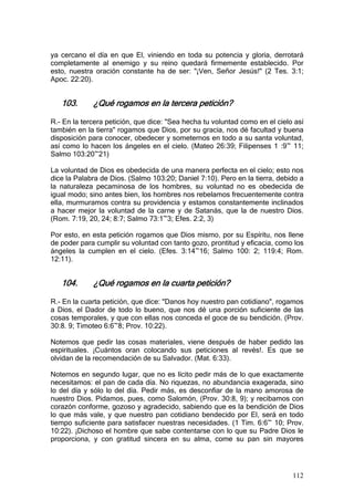 ya cercano el día en que El, viniendo en toda su potencia y gloria, derrotará
completamente al enemigo y su reino quedará firmemente establecido. Por
esto, nuestra oración constante ha de ser: "¡Ven, Señor Jesús!" (2 Tes. 3:1;
Apoc. 22:20).


   103.      ¿Qué rogamos en la tercera petición?

R.- En la tercera petición, que dice: "Sea hecha tu voluntad como en el cielo así
también en la tierra" rogamos que Dios, por su gracia, nos dé facultad y buena
disposición para conocer, obedecer y someternos en todo a su santa voluntad,
así como lo hacen los ángeles en el cielo. (Mateo 26:39; Filipenses 1 :9~ 11;
Salmo 103:20~21)

La voluntad de Dios es obedecida de una manera perfecta en el cielo; esto nos
dice la Palabra de Dios. (Salmo 103:20; Daniel 7:10). Pero en la tierra, debido a
la naturaleza pecaminosa de los hombres, su voluntad no es obedecida de
igual modo; sino antes bien, los hombres nos rebelamos frecuentemente contra
ella, murmuramos contra su providencia y estamos constantemente inclinados
a hacer mejor la voluntad de la carne y de Satanás, que la de nuestro Dios.
(Rom. 7:19, 20, 24; 8:7; Salmo 73:1~3; Efes. 2:2, 3)

Por esto, en esta petición rogamos que Dios mismo, por su Espíritu, nos llene
de poder para cumplir su voluntad con tanto gozo, prontitud y eficacia, como los
ángeles la cumplen en el cielo. (Efes. 3:14~16; Salmo 100: 2; 119:4; Rom.
12:11).


   104.      ¿Qué rogamos en la cuarta petición?

R.- En la cuarta petición, que dice: "Danos hoy nuestro pan cotidiano", rogamos
a Dios, el Dador de todo lo bueno, que nos dé una porción suficiente de las
cosas temporales, y que con ellas nos conceda el goce de su bendición. (Prov.
30:8. 9; Timoteo 6:6~8; Prov. 10:22).

Notemos que pedir las cosas materiales, viene después de haber pedido las
espirituales. ¡Cuántos oran colocando sus peticiones al revés!. Es que se
olvidan de la recomendación de su Salvador. (Mat. 6:33).

Notemos en segundo lugar, que no es lícito pedir más de lo que exactamente
necesitamos: el pan de cada día. No riquezas, no abundancia exagerada, sino
lo del día y sólo lo del día. Pedir más, es desconfiar de la mano amorosa de
nuestro Dios. Pidamos, pues, como Salomón, (Prov. 30:8, 9); y recibamos con
corazón conforme, gozoso y agradecido, sabiendo que es la bendición de Dios
lo que más vale, y que nuestro pan cotidiano bendecido por El, será en todo
tiempo suficiente para satisfacer nuestras necesidades. (1 Tim. 6:6~ 10; Prov.
10:22). ¡Dichoso el hombre que sabe contentarse con lo que su Padre Dios le
proporciona, y con gratitud sincera en su alma, come su pan sin mayores




                                                                             112
 