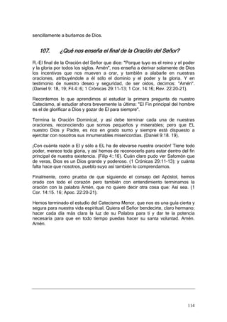 sencillamente a burlamos de Dios.


   107.      ¿Qué nos enseña el final de la Oración del Señor?

R.-El final de la Oración del Señor que dice: "Porque tuyo es el reino y el poder
y la gloria por todos los siglos. Amén", nos enseña a derivar solamente de Dios
los incentivos que nos mueven a orar, y también a alabarle en nuestras
oraciones, atribuyéndole a él sólo el dominio y el poder y la gloria. Y en
testimonio de nuestro deseo y seguridad, de ser oídos, decimos: "Amén".
(Daniel 9: 18, 19; Fil.4::6; 1 Crónicas 29:11-13; 1 Cor. 14:16; Rev. 22:20-21).

Recordemos lo que aprendimos al estudiar la primera pregunta de nuestro
Catecismo, al estudiar ahora brevemente la última: "El Fin principal del hombre
es el de glorificar a Dios y gozar de El para siempre".

Termina la Oración Dominical, y así debe terminar cada una de nuestras
oraciones, reconociendo que somos pequeños y miserables; pero que EL
nuestro Dios y Padre, es rico en grado sumo y siempre está dispuesto a
ejercitar con nosotros sus innumerables misericordias. (Daniel 9:18. 19).

¡Con cuánta razón a El y sólo a EL ha de elevarse nuestra oración! Tiene todo
poder, merece toda gloria, y así hemos de reconocerlo para estar dentro del fin
principal de nuestra existencia. (Filip 4::16). Cuán claro pudo ver Salomón que
de veras, Dios es un Dios grande y poderoso. (1 Crónicas 29:11-13); y cuánta
falta hace que nosotros, pueblo suyo así también lo comprendamos.

Finalmente, como prueba de que siguiendo el consejo del Apóstol, hemos
orado con todo el corazón pero también con entendimiento terminamos la
oración con la palabra Amén, que no quiere decir otra cosa que: Así sea. (1
Cor. 14:15. 16; Apoc. 22:20-21).

Hemos terminado el estudio del Catecismo Menor, que nos es una guía cierta y
segura para nuestra vida espiritual. Quiera el Señor bendecirte, claro hermano;
hacer cada día más clara la luz de su Palabra para ti y dar te la potencia
necesaria para que en todo tiempo puedas hacer su santa voluntad. Amén.
Amén.




                                                                             114
 