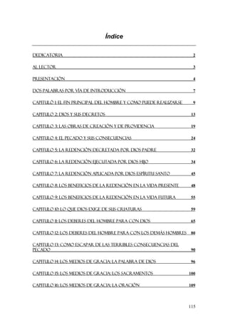Índice

DEDICATORIA                                                         2

AL LECTOR                                                           3

PRESENTACIÓN                                                        4

DOS PALABRAS POR VÍA DE INTRODUCCIÓN                                7

CAPITULÓ 1: EL FIN PRINCIPAL DEL HOMBRE Y COMO PUEDE REALIZARSE     9

CAPITULO 2: DIOS Y SUS DECRETOS                                    13

CAPITULO 3: LAS OBRAS DE CREACIÓN Y DE PROVIDENCIA                 19

CAPITULO 4: EL PECADO Y SUS CONSECUENCIAS                          24

CAPITULO 5: LA REDENCIÓN DECRETADA POR DIOS PADRE                  32

CAPITULO 6: LA REDENCIÓN EJECUTADA POR DIOS HIJO                   34

CAPITULO 7: LA REDENCIÓN APLICADA POR DIOS ESPÍRITU SANTO          45

CAPITULO 8: LOS BENEFICIOS DE LA REDENCIÓN EN LA VIDA PRESENTE     48

CAPITULO 9: LOS BENEFICIOS DE LA REDENCIÓN EN LA VIDA FUTURA       55

CAPITULO 10: LO QUE DIOS EXIGE DE SUS CRIATURAS                    59

CAPITULO 11: LOS DEBERES DEL HOMBRE PARA CON DIOS                  65

CAPITULO 12: LOS DEBERES DEL HOMBRE PARA CON LOS DEMÁS HOMBRES     80

CAPITULO 13: COMO ESCAPAR DE LAS TERRIBLES CONSECUENCIAS DEL
PECADO                                                             90

CAPITULO 14: LOS MEDIOS DE GRACIA: LA PALABRA DE DIOS              96

CAPITULO 15: LOS MEDIOS DE GRACIA: LOS SACRAMENTOS                100

CAPITULO 16: LOS MEDIOS DE GRACIA: LA ORACIÓN                     109




                                                                  115
 