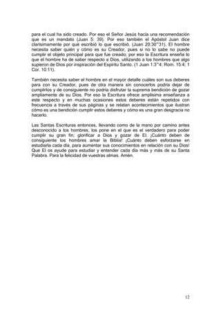 para el cual ha sido creado. Por eso el Señor Jesús hacía una recomendación
que es un mandato (Juan 5: 39). Por eso también el Apóstol Juan dice
clarísimamente por qué escribió lo que escribió. (Juan 20:30~31). El hombre
necesita saber quién y cómo es su Creador, pues si no lo sabe no puede
cumplir el objeto principal para que fue creado; por eso la Escritura enseña lo
que el hombre ha de saber respecto a Dios, utilizando a los hombres que algo
supieron de Dios por inspiración del Espíritu Santo. (1 Juan 1:3~4; Rom. 15:4; 1
Cor. 10:11).

También necesita saber el hombre en el mayor detalle cuáles son sus deberes
para con su Creador, pues de otra manera sin conocerlos podría dejar de
cumplirlos y de consiguiente no podría disfrutar la suprema bendición de gozar
ampliamente de su Dios. Por eso la Escritura ofrece amplísima enseñanza a
este respecto y en muchas ocasiones estos deberes están repetidos con
frecuencia a través de sus páginas y se relatan acontecimientos que ilustran
cómo es una bendición cumplir estos deberes y cómo es una gran desgracia no
hacerlo.

Las Santas Escrituras entonces, llevando como de la mano por camino antes
desconocido a los hombres, los pone en el que es el verdadero para poder
cumplir su gran fin; glorificar a Dios y gozar de El. ¡Cuánto deben de
consiguiente los hombres amar la Biblia! ¡Cuánto deben esforzarse en
estudiarla cada día, para aumentar sus conocimientos en relación con su Dios!
Que El os ayude para estudiar y entender cada día más y más de su Santa
Palabra. Para la felicidad de vuestras almas. Amén.




                                                                             12
 