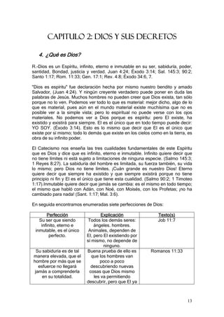 CAPITULO 2: DIOS Y SUS DECRETOS

   4. ¿Qué es Dios?

R.-Dios es un Espíritu, infinito, eterno e inmutable en su ser, sabiduría, poder,
santidad, Bondad, justicia y verdad. Juan 4:24; Éxodo 3:14; Sal. 145:3; 90:2;
Santo 1:17; Rom. 11:33; Gen. 17:1; Rev. 4:8; Éxodo 34:6, 7.

"Dios es espíritu" fue declaración hecha por mismo nuestro bendito y amado
Salvador, (Juan 4:24). Y ningún creyente verdadero puede poner en duda las
palabras de Jesús. Muchos hombres no pueden creer que Dios exista, tan sólo
porque no lo ven. Podemos ver todo lo que es material: mejor dicho, algo de lo
que es material, pues aún en el mundo material existe muchísima que no es
posible ver a la simple vista; pero lo espiritual no puede verse con los ojos
materiales. No podemos ver a Dios porque es espíritu: pero El existe, ha
existido y existirá para siempre. El es el único que en todo tiempo puede decir:
YO SOY. (Éxodo 3:14). Esto es lo mismo que decir que El es el único que
existe por sí mismo; todo lo demás que existe en los cielos como en la tierra, es
obra de su infinito poder.

El Catecismo nos enseña las tres cualidades fundamentales de este Espíritu
que es Dios y dice que es infinito, eterno e inmutable. Infinito quiere decir que
no tiene límites ni está sujeto a limitaciones de ninguna especie. (Salmo 145:3;
1 Reyes 8:27). La sabiduría del hombre es limitada, su fuerza también, su vida
lo mismo; pero Dios no tiene límites. ¡Cuán grande es nuestro Dios! Eterno
quiere decir que siempre ha existido y que siempre existirá porque no tiene
principio ni fin y El es el único que tiene esta cualidad. (Salmo 90:2; 1 Timoteo
1:17).Inmutable quiere decir que jamás se cambia: es el mismo en todo tiempo;
el mismo que habló con Adán, con Noé, con Moisés, con los Profetas; ¡no ha
cambiado para nada! (Sant. 1:17; Mal. 3:6).

En seguida encontramos enumeradas siete perfecciones de Dios:

        Perfección                 Explicación                 Texto(s)
   Su ser que siendo        Todos los demás seres:             Job 11:7
    infinito, eterno e         ángeles. hombres.
 inmutable, es el único     Animales, dependen de
         perfecto.         El, pero El existiendo por
                           sí mismo, no depende de
                                    ninguno.
  Su sabiduría es de tal   Buena prueba de ello es          Romanos 11:33
manera elevada, que el        que los hombres van
hombre por más que se             poco a poco
   esfuerce no llegará       descubriendo nuevas
 jamás a comprenderla       cosas que Dios mismo
     en su totalidad.          les va permitiendo
                           descubrir, pero que El ya



                                                                              13
 