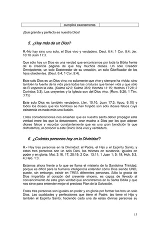 cumplirá exactamente.

¡Qué grande y perfecto es nuestro Dios!


   5. ¿Hay más de un Dios?

R.-No hay sino uno solo, el Dios vivo y verdadero. Deut. 6:4; 1 Cor. 8:4; Jer.
10:10 Juan 17:3.

Que sólo hay un Dios es una verdad que encontramos por toda la Biblia frente
de la creencia pagana de que hay muchos dioses. Un solo Creador
Omnipotente, un solo Sostenedor de su creación, un solo Glorificador de los
hijos obedientes. (Deut. 6:4; 1 Cor. 8:4).

Este solo Dios es un Dios vivo; no solamente que vive y siempre ha vivido, sino
también la fuente de la vida para todas las criaturas que tienen vida y que sólo
de El esperan la vida. (Salmo 42:2; Salmo 36:9; Hechos 11:15; Hechos 17:28; 2
Corintios 3:3). Los creyentes y la Iglesia son del Dios vivo. (Rom. 9:26; 1 Tim.
3:15)

Este solo Dios es también verdadero. (Jer. 10:10; Juan 17:3; Apoc. 6:10) y
todos los dioses que los hombres se han forjado son sólo dioses falsos cuya
existencia es nada más una ilusión.

Estas consideraciones nos enseñan que es nuestro santo deber propagar esta
verdad entre los que la desconocen, orar mucho a Dios por los que adoran
dioses falsos y recordar constantemente que es una gran bendición la que
disfrutamos, al conocer a este Único Dios vivo y verdadero.


   6. ¿Cuántas personas hay en la Divinidad?

R.- Hay tres personas en la Divinidad: el Padre, el Hijo y el Espíritu Santo; y
estas tres personas son un solo Dios, las mismas en sustancia, iguales en
poder y en gloria. Mat. 3:16, 17; 28:19; 2 Cor. 13:11; 1 Juan 1; 5: 18; Hch. 5:3,
4; Heb. 1:3.

Estamos ahora frente a lo que se llama el misterio de la Santísima Trinidad,
porque es difícil para la humana inteligencia entender cómo Dios siendo UNO,
puede, sin embargo, existir en TRES diferentes personas. Sólo la gracia de
Dios impartida al corazón del creyente sincero, es capaz de llevado al
convencimiento de esta gran verdad que encontramos en la Santa Biblia y que
nos sirve para entender mejor el precioso Plan de la Salvación.

Estas tres personas son iguales en poder y en gloria por formar las tres un solo
Dios. Las cualidades y perfecciones que tiene el Padre, las tiene el Hijo y
también el Espíritu Santo; haciendo cada una de estas divinas personas su




                                                                              15
 