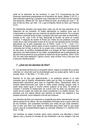 parte en la redención de los hombres. (1 Juan 5:7). Encontramos las tres
personas claramente presentadas en el bautismo de Jesús, (Mateo 3:16-17), y
está ordenado adoctrinar y bautizar a los creyentes en el nombre de las mismas
tres personas. (Mateo 28: 19). Que el Padre es Dios, se prueba por Juan 1: 18,
que el Hijo es Dios, por Heb. 1:8; y que el Espíritu Santo es Dios, por Hechos
5:3-4.

Es interesante estudiar qué parte tiene cada una de las tres personas en la
redención de los hombres. El Padre ejercitando su sublime amor que lo
compromete a no dejar que sus criaturas se pierdan eternamente. Por su propia
y soberana voluntad forma el plan y prepara todo para que éste se desarrolle y
cumpla su fin, Juan 3:16); el Hijo, desciende al mundo, se toma un cuerpo
humano. Y después de revelar al Padre por medio de sus palabras como por
medio de su vida inmaculada muere en la cruz por los pecados de los hombres,
ejecutando así el plan preparado por el Padre. (Juan 1:1~4; 1 Juan 1:7.);
finalmente, el Espíritu Santo aplica al alma muerta en el pecado, la redención
comprada por el Hijo al precio de su propia vida y obrando permanentemente
en esa alma, la santifica restableciéndola a la imagen de Dios haciéndola así
apta para vivir eternamente en los cielos, completándose así la participación de
las tres divinas personas que produce la redención de los hombres. (Rom. 8:29-
30). Por esto toda alabanza Y gloria y honor, sean al Dios Trino y Uno que vive
y reina por siempre jamás.


   7. ¿Qué son los decretos de Dios?

R._Los decretos de Dios son su propósito eterno, según el consejo de su propia
voluntad, en virtud del cual ha preordenado para su propia gloria, todo lo que
sucede. Rom. 11:36; Efes. 1: 11; Hch. 2:23

Decreto no es otra que determinación; y no podemos pensar ni un solo
momento que el Espíritu infinitamente sabio que es Dios no tuviese un plan
determinado claramente para toda su magnífica Obra. Ciertamente. Dios ha
tomado determinaciones que nada ni nadie puede cambiar porque nada ni
nadie tiene poder igual ni mucho menos superior al de Dios. El siendo el
Creador Y también el Gobernador de cuanto creó ha dado sus decretos por
medio de los cuales van todas las cosas sucediendo a su debido tiempo. Sus
decretos son sus sabios planes que siempre ha tenido con respecto a sus
propias acciones, como respecto a las de sus criaturas.

Los decretos de Dios son entonces su propósito que tiene naturalmente que ser
eterno porque El es eterno. No son propósitos formados poco a poco como los
de los hombres, sino propósitos formados aún antes de que nada existiese.
Son el plan que Dios tuvo desde la eternidad para hacer todo lo que quiso
hacer y que se va desarrollando según su voluntad. (Efesios 3:11; Hechos 2:23;
Rom. 11:36)

Los hombres no saben muchas veces cómo resolver una dificultad o hacer
alguna cosa y buscan el consejo de sus familiares o de sus amigos o de sus



                                                                             16
 