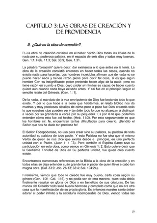 CAPITULO 3: LAS OBRAS DE CREACIÓN Y
            DE PROVIDENCIA

   9. ¿Qué es la obra de creación?

R.-La obra de creación consiste en el haber hecho Dios todas las cosas de la
nada por su poderosa palabra, en el espacio de seis días y todas muy buenas.
Gen. 1:1; Heb. 11:3; Sal. 33:9; Gen. 1:31.

La palabra "creación" quiere decir, dar existencia a lo que antes no la tenía. La
obra de la creación consistió entonces en hacer todas las cosas, cuando no
existía nada para hacerlas. Los hombres incrédulos afirman que de nada no se
puede hacer nada y tienen razón plena para decir tal cosa, si es que algún
hombre Con su insignificante poder pretende hacer algo de la nada; pero no
tiene razón en cuanto a Dios, cuyo poder sin límites es capaz de hacer cuanto
quiere aun cuando nada haya existido antes. Y así fue en el principio según el
sencillo relato del Génesis. (Gen. 1: 1).

De la nada, al mandato de la voz omnipotente de Dios fue brotando todo lo que
existe. Y por lo que hace a la tierra que habitamos, el relato bíblico nos da
muchos y muy preciosos detalles de cómo poco a poco fue Dios creando todo
lo que nuestros ojos pueden ver y también todo lo que no alcanzan a distinguir
a veces por su grandeza a veces por su pequeñez. Es por la fe que podemos
entender cómo esto fue así hecho. (Heb. 11:3). Por esto seguramente es que
los hombres sin fe, encuentran tantas dificultades para creerlo. ¡Bendito el
Señor que nos ha dado tan preciosa fe!

El Señor Todopoderoso, no usó para crear sino su palabra, su palabra de toda
autoridad su palabra de todo poder. Y esta Palabra no fue otra que el mismo
Verbo de quien se nos dice que existía desde e principio, en una perfecta
unidad con el Padre. (Juan 1: 1 ~3). Pero también el Espíritu Santo tuvo su
participación en esta obra, como vemos en Génesis 1: 2. Esto quiere decir que
la Santísima Trinidad de Dios en Su perfecta unidad, fue quien creó cuanto
existe.

Encontramos numerosas referencias en la Biblia a la obra de la creación y en
todas ellas se deja entender cuán grande fue el poder de quien llevó a cabo tan
magna obra. (Sal. 33:9; Job. 26:13; 33:4; Sal. 104:24).

Finalmente, vemos que todo lo creado fue muy bueno, cada cosa según su
género (Gen. 1:31; Col. 1:16), y no podía ser de otra manera, pues todo debía
finalmente resultar en gloria de Dios y en beneficio de sus criaturas. De las
manos del Creador todo salió bueno hermoso y completo como que no era otra
cosa que la manifestación de su propia gloria. Es entonces nuestro santo deber
adorar el poder infinito y la sabiduría incomparable de Dios, viendo todas las




                                                                              19
 