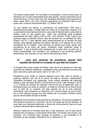 una opinión equivocada. Por los textos ya estudiados y otros muchos que no
citaremos por no hacer demasiado largo este estudio, vemos claramente que la
Santa Escritura, el único Libro que con verdadera autoridad puede guiarnos en
estas cosas afirma que Dios continúa guardando en existencia todo lo que
quiso crear. Leamos nuevamente Heb. 1:3; Salmo 145:15.

La otra manera de ejercer su providencia, es gobernando. Dios libre y
soberanamente dirige y arregla todas las cosas en su grandiosa creación. Por
su providencia Dios ejerce el dominio a que sólo El tiene derecho, sobre todo lo
creado: hasta lo que parece ser nada más accidental, está arreglado
previamente por Dios. (Salmo 103:19: Prov. 16:9: Hechos 17:28). Todo lo que
acontece bajo la dirección divina, está de acuerdo con la santidad de Dios,
(Salmo 145:17). Y esto debiera influir poderosamente en el corazón de todo
hombre, para dejarse gobernar de buena voluntad y con agrado por la mano
providente de su Creador. Cuán hermoso es pensar que quien ejerce esta
providencia es el único ser santo, verdadero, justo, poderoso hasta la
perfección. Y que al hacerlo está impulsado por un gran amor, el amor de un
Padre incomparable. Con humildad, con reverencia y con profunda gratitud,
abandónate, caro hermano, en las manos amorosas de tu Dios.


   12.     ¿Qué acto particular de providencia ejecutó Dios
      respecto del hombre en el estado en que éste fue creado?

R.-Cuando Dios hubo creado al hombre, hizo con él una alianza de vida bajo
condición de perfecta obediencia: vedándole comer del árbol de la ciencia del
bien y del mal so pena de muerte. Gál. 3:12; Gen. 2:17.

Estudiamos poco antes, la manera especial cómo Dios creó al hombre y
pudimos observar que fue él la corona de toda la creación, habiéndosele
concedido privilegios muy especiales, como natural resultado del particular
interés y amor de parte de Dios. Conveniente es volver a leer Génesis 1:26-28
y 2:7. Creado de manera tan especial, natural era que al desarrollar Dios su
providencia para con toda su creación, no tratara al hombre en la misma forma
que al resto de su creación; por esto ejecutó con él un acto especial,
maravilloso, para conservar su existencia en el mismo estado en que lo creó.
Es un acto especial porque fue cosa distinta de la provisión ordinaria hecha
para la conservación de todo lo demás.

Deseando dar al hombre el más alto bien la vida eterna, a fin de que pudiese en
todo tiempo conservar su comunión con El y así gozar de El para siempre, le
puso bajo una ordenanza particular y directa de su providencia, que es la que
nuestro Catecismo llama: alianza de vida.

Alianza o pacto es un contrato entre dos o más personas, y en el caso actual
tratamos de una alianza o pacto hecho entre Dios y el hombre que incluyó: una
promesa, una condición para alcanzar la promesa, y una amenaza si la
condición no era cumplida. (Génesis 2:15-17; Génesis 3:1~3).




                                                                             22
 