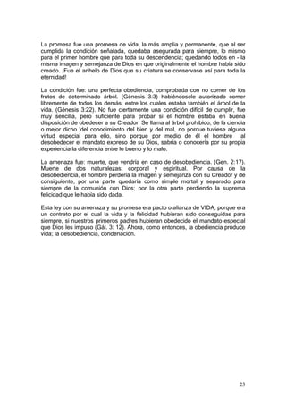 La promesa fue una promesa de vida, la más amplia y permanente, que al ser
cumplida la condición señalada, quedaba asegurada para siempre, lo mismo
para el primer hombre que para toda su descendencia; quedando todos en - la
misma imagen y semejanza de Dios en que originalmente el hombre había sido
creado. ¡Fue el anhelo de Dios que su criatura se conservase así para toda la
eternidad!

La condición fue: una perfecta obediencia, comprobada con no comer de los
frutos de determinado árbol. (Génesis 3:3) habiéndosele autorizado comer
libremente de todos los demás, entre los cuales estaba también el árbol de la
vida. (Génesis 3:22). No fue ciertamente una condición difícil de cumplir, fue
muy sencilla, pero suficiente para probar si el hombre estaba en buena
disposición de obedecer a su Creador. Se llama al árbol prohibido, de la ciencia
o mejor dicho 'del conocimiento del bien y del mal, no porque tuviese alguna
virtud especial para ello, sino porque por medio de él el hombre al
desobedecer el mandato expreso de su Dios, sabría o conocería por su propia
experiencia la diferencia entre lo bueno y lo malo.

La amenaza fue: muerte, que vendría en caso de desobediencia. (Gen. 2:17).
Muerte de dos naturalezas: corporal y espiritual. Por causa de la
desobediencia, el hombre perdería la imagen y semejanza con su Creador y de
consiguiente, por una parte quedaría como simple mortal y separado para
siempre de la comunión con Dios; por la otra parte perdiendo la suprema
felicidad que le había sido dada.

Esta ley con su amenaza y su promesa era pacto o alianza de VIDA, porque era
un contrato por el cual la vida y la felicidad hubieran sido conseguidas para
siempre, si nuestros primeros padres hubieran obedecido el mandato especial
que Dios les impuso (Gál. 3: 12). Ahora, como entonces, la obediencia produce
vida; la desobediencia, condenación.




                                                                             23
 