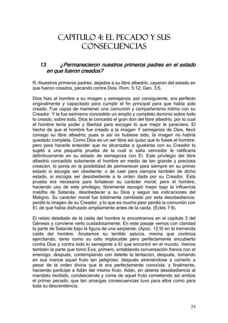 CAPITULO 4: EL PECADO Y SUS
                 CONSECUENCIAS

   13.     ¿Permanecieron nuestros primeros padres en el estado
      en que fueron creados?

R.-Nuestros primeros padres, dejados a su libre albedrío, cayeron del estado en
que fueron creados, pecando contra Dios. Rom. 5:12; Gen. 3:6.

Dios hizo al hombre a su imagen y semejanza, por consiguiente, era perfecto
originalmente y capacitado para cumplir el fin principal para que había sido
creado. Fue capaz de mantener una comunión y compañerismo íntimo con su
Creador. Y le fue asimismo concedido un amplio y completo dominio sobre todo
lo creado; sobre todo, Dios le concedió el gran don del libre albedrío, por lo cual
el hombre tenía poder y libertad para escoger lo que mejor le pareciera. El
hecho de que el hombre fue creado a la imagen Y semejanza de Dios, llevó
consigo su libre albedrío; pues si así no hubiese sido, la imagen no habría
quedado completa. Como Dios es un ser libre así quiso que lo fuese el hombre;
pero para hacerle entender que no alcanzaba a igualarse con su Creador lo
sujetó a una pequeña prueba de la cual si salía vencedor le ratificaría
definitivamente en su estado de semejanza con El. Este privilegio del libre
albedrío concedido solamente al hombre en medio de tan grande y preciosa
creación, lo ponía en la posibilidad de permanecer para siempre en su primer
estado si escogía ser obediente; o de caer para siempre también de dicho
estado, si escogía ser desobediente a la orden dada por su Creador. Esta
prueba era necesaria para fortalecer su carácter moral; pero el hombre,
haciendo uso de este privilegio, libremente escogió mejor bajo la influencia
maldita de Satanás, desobedecer a su Dios y seguir las indicaciones del
Maligno. Su carácter moral fue totalmente cambiado por esta desobediencia,
perdió la imagen de su Creador, y lo que es mucho peor perdió la comunión con
El, de que había disfrutado ampliamente antes de la caída. (Ecles 7:9).

El relato detallado de la caída del hombre lo encontramos en el capítulo 3 del
Génesis y conviene verlo cuidadosamente. En este pasaje vemos con claridad
la parte de Satanás bajo la figura de una serpiente. (Apoc. 12:9) en la tremenda
caída del hombre. Anotamos su terrible astucia, misma que continúa
ejercitando, tanto como su odio implacable pero perfectamente encubierto
contra Dios y contra todo lo semejante a El que encontró en el mundo. Vemos
también la parte que tomó Eva; primero, entablando conversación franca con el
enemigo; después, contemplando con deleite la tentación; después, tomando
en sus manos aquel fruto tan peligroso; después atreviéndose a comerlo a
pesar de la orden divina que le era perfectamente conocida; y finalmente,
haciendo partícipe a Adán del mismo fruto. Adán, en abierta desobediencia al
mandato recibido, condesciende y come de aquel fruto cometiendo así ambos
el primer pecado, que tan amargas consecuencias tuvo para ellos como para
toda su descendencia.



                                                                                24
 