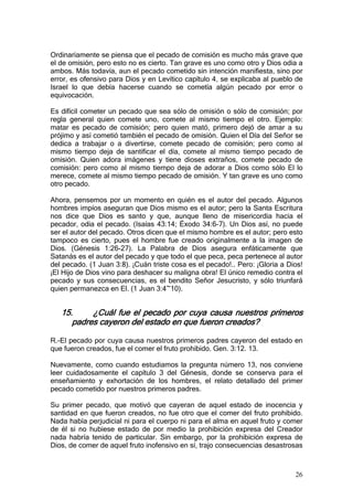 Ordinariamente se piensa que el pecado de comisión es mucho más grave que
el de omisión, pero esto no es cierto. Tan grave es uno como otro y Dios odia a
ambos. Más todavía, aun el pecado cometido sin intención manifiesta, sino por
error, es ofensivo para Dios y en Levítico capítulo 4, se explicaba al pueblo de
Israel lo que debía hacerse cuando se cometía algún pecado por error o
equivocación.

Es difícil cometer un pecado que sea sólo de omisión o sólo de comisión; por
regla general quien comete uno, comete al mismo tiempo el otro. Ejemplo:
matar es pecado de comisión; pero quien mató, primero dejó de amar a su
prójimo y así cometió también el pecado de omisión. Quien el Día del Señor se
dedica a trabajar o a divertirse, comete pecado de comisión; pero como al
mismo tiempo deja de santificar el día, comete al mismo tiempo pecado de
omisión. Quien adora imágenes y tiene dioses extraños, comete pecado de
comisión: pero como al mismo tiempo deja de adorar a Dios como sólo El lo
merece, comete al mismo tiempo pecado de omisión. Y tan grave es uno como
otro pecado.

Ahora, pensemos por un momento en quién es el autor del pecado. Algunos
hombres impíos aseguran que Dios mismo es el autor; pero la Santa Escritura
nos dice que Dios es santo y que, aunque lleno de misericordia hacia el
pecador, odia el pecado. (Isaías 43:14; Éxodo 34:6-7). Un Dios así, no puede
ser el autor del pecado. Otros dicen que el mismo hombre es el autor; pero esto
tampoco es cierto, pues el hombre fue creado originalmente a la imagen de
Dios. (Génesis 1:26-27). La Palabra de Dios asegura enfáticamente que
Satanás es el autor del pecado y que todo el que peca, peca pertenece al autor
del pecado. (1 Juan 3:8). ¡Cuán triste cosa es el pecado!.. Pero: ¡Gloria a Dios!
¡El Hijo de Dios vino para deshacer su maligna obra! El único remedio contra el
pecado y sus consecuencias, es el bendito Señor Jesucristo, y sólo triunfará
quien permanezca en El. (1 Juan 3:4~10).


   15.     ¿Cuál fue el pecado por cuya causa nuestros primeros
      padres cayeron del estado en que fueron creados?

R.-El pecado por cuya causa nuestros primeros padres cayeron del estado en
que fueron creados, fue el comer el fruto prohibido. Gen. 3:12. 13.

Nuevamente, como cuando estudiamos la pregunta número 13, nos conviene
leer cuidadosamente el capítulo 3 del Génesis, donde se conserva para el
enseñamiento y exhortación de los hombres, el relato detallado del primer
pecado cometido por nuestros primeros padres.

Su primer pecado, que motivó que cayeran de aquel estado de inocencia y
santidad en que fueron creados, no fue otro que el comer del fruto prohibido.
Nada había perjudicial ni para el cuerpo ni para el alma en aquel fruto y comer
de él si no hubiese estado de por medio la prohibición expresa del Creador
nada habría tenido de particular. Sin embargo, por la prohibición expresa de
Dios, de comer de aquel fruto inofensivo en sí, trajo consecuencias desastrosas



                                                                              26
 