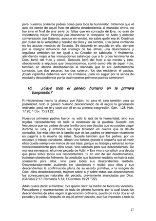 para nuestros primeros padres como para toda la humanidad. Notemos que el
acto de comer de aquel fruto en abierta desobediencia al mandato divino, no
fue sino el final de una serie de faltas que en concepto de Eva, no eran de
importancia mayor. Principió por abandonar la compañía de Adán y entablar
conversación con Satanás, aunque en verdad, no sabía quién era él. Continuó
por dudar de la veracidad y bondad de Dios y, en cambio, tuvo plena confianza
en las astutas mentiras de Satanás. Se despertó en seguida en ella, siempre
por la maligna influencia del enemigo de las almas, una desordenada y
orgullosa ambición de ser igual a su Creador en sabiduría. Y finalmente,
atendiendo mejor a las insinuaciones satánicas que a la orden terminante de
Dios, tomó del fruto y comió. Después llevó del fruto a su marido y éste,
obedeciendo a impulsos que desconocemos, comió como ella de aquel fruto,
también en abierta desobediencia al mandato que le era perfectamente
conocido. Los dos pecaron, los dos cayeron, los dos recibieron el castigo.
¡Cuán vigilantes debemos vivir los cristianos, para no seguir por la senda de
maldad y desobediencia por la cual nuestros primeros padres caminaron!


   16.      ¿Cayó todo         el   género     humano       en    la   primera
      trasgresión?

R.-Habiéndose hecho la alianza con Adán, no para él, sino también para su
posteridad, todo el género humano descendiendo de él según la generación
ordinaria, pecó en él y cayó con él en su primera trasgresión. Gen. 1:28: Hch.
17:26; 1 Cor. 15:21.22.

Nuestros primeros padres fueron no sólo la raíz de la humanidad, sino sus
legales representantes en toda la extensión de la palabra. Sucede con
frecuencia que los padres de una familia contraen deudas que no pueden pagar
durante su vida, y entonces los hijos teniendo en cuenta que la deuda
contraída, fue más bien de la familia que de los padres se interesan vivamente
en pagarla a la muerte de éstos. Sucede también que los padres, por un
esfuerzo y trabajo constante, labran una fortuna grande o pequeña que al morir
ellos queda siempre en manos de sus hijos; porque su trabajo y esfuerzo no fue
intencionadamente para ellos solos, sino también para sus descendientes. De
manera semejante, el primer pecado de Adán y Eva vino a constituir una deuda
que pesa sobre todos sus descendientes. Si en vez de ser desobedientes,
hubieran obedecido fielmente, la bendición que hubieran recibido no habría sido
solamente para ellos, sino para todos sus descendientes también.
Desventuradamente, pudiendo ser obedientes y recibir para ellos y sus
descendientes la confirmación plena de su estado primitivo, a la imagen de
Dios; ellos desobedeciendo, trajeron sobre sí y sobre todos sus descendientes
las consecuencias naturales del pecado, previamente anunciadas por Dios.
(Génesis 2:17; Romanos 5:14; 1 Corintios 15:21 ~22).

Adán quiere decir: el hombre; Eva quiere decir; la madre de todos los vivientes.
Fundadores y representantes de todo de género humano, por lo cual todos los
descendientes de ellos según la generación ordinaria, quedaron incluí dos en el
pecado y la caída. Después de aquel primer pecado, que fue imputado a toda la



                                                                             27
 