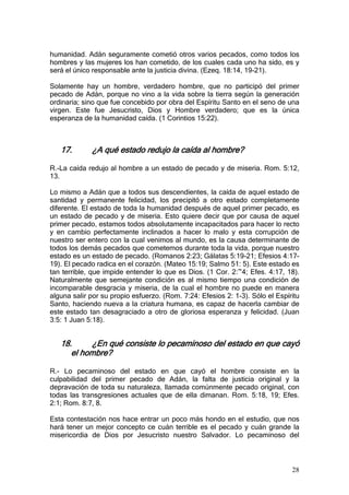 humanidad. Adán seguramente cometió otros varios pecados, como todos los
hombres y las mujeres los han cometido, de los cuales cada uno ha sido, es y
será el único responsable ante la justicia divina. (Ezeq. 18:14, 19-21).

Solamente hay un hombre, verdadero hombre, que no participó del primer
pecado de Adán, porque no vino a la vida sobre la tierra según la generación
ordinaria; sino que fue concebido por obra del Espíritu Santo en el seno de una
virgen. Este fue Jesucristo, Dios y Hombre verdadero; que es la única
esperanza de la humanidad caída. (1 Corintios 15:22).



   17.       ¿A qué estado redujo la caída al hombre?

R.-La caída redujo al hombre a un estado de pecado y de miseria. Rom. 5:12,
13.

Lo mismo a Adán que a todos sus descendientes, la caída de aquel estado de
santidad y permanente felicidad, los precipitó a otro estado completamente
diferente. El estado de toda la humanidad después de aquel primer pecado, es
un estado de pecado y de miseria. Esto quiere decir que por causa de aquel
primer pecado, estamos todos absolutamente incapacitados para hacer lo recto
y en cambio perfectamente inclinados a hacer lo malo y esta corrupción de
nuestro ser entero con la cual venimos al mundo, es la causa determinante de
todos los demás pecados que cometemos durante toda la vida, porque nuestro
estado es un estado de pecado. (Romanos 2:23; Gálatas 5:19-21; Efesios 4:17-
19). El pecado radica en el corazón. (Mateo 15:19; Salmo 51: 5). Este estado es
tan terrible, que impide entender lo que es Dios. (1 Cor. 2:~4; Efes. 4:17, 18).
Naturalmente que semejante condición es al mismo tiempo una condición de
incomparable desgracia y miseria, de la cual el hombre no puede en manera
alguna salir por su propio esfuerzo. (Rom. 7:24: Efesios 2: 1-3). Sólo el Espíritu
Santo, haciendo nueva a la criatura humana, es capaz de hacerla cambiar de
este estado tan desagraciado a otro de gloriosa esperanza y felicidad. (Juan
3:5: 1 Juan 5:18).


   18.     ¿En qué consiste lo pecaminoso del estado en que cayó
      el hombre?

R.- Lo pecaminoso del estado en que cayó el hombre consiste en la
culpabilidad del primer pecado de Adán, la falta de justicia original y la
depravación de toda su naturaleza, llamada comúnmente pecado original, con
todas las transgresiones actuales que de ella dimanan. Rom. 5:18, 19; Efes.
2:1; Rom. 8:7, 8.

Esta contestación nos hace entrar un poco más hondo en el estudio, que nos
hará tener un mejor concepto ce cuán terrible es el pecado y cuán grande la
misericordia de Dios por Jesucristo nuestro Salvador. Lo pecaminoso del



                                                                               28
 