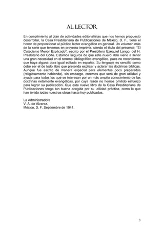 AL LECTOR
En cumplimiento al plan de actividades editorialistas que nos hemos propuesto
desarrollar, la Casa Presbiteriana de Publicaciones de México, D. F., tiene el
honor de proporcionar al público lector evangélico en general. Un volumen más
de la serie que tenemos en proyecto imprimir, siendo el título del presente; "El
Catecismo Menor Explicado", escrito por el Presbítero Ezequiel Lango, del H.
Presbiterio del Golfo. Estamos seguros de que este nuevo libro viene a llenar
una gran necesidad en el terreno bibliográfico evangélico, pues no recordamos
que haya alguna obra igual editada en español. Su lenguaje es sencillo como
debe ser el de todo libro que pretenda explicar y aclarar las doctrinas bíblicas.
Aunque fue escrito de manera especial para elementos poco preparados
(religiosamente hablando), sin embargo, creemos que será de gran utilidad y
ayuda para todos los que se interesan por un más amplio conocimiento de las
doctrinas netamente evangélicas, por cuya razón no hemos omitido esfuerzo
para lograr su publicación. Que este nuevo libro de la Casa Presbiteriana de
Publicaciones tenga tan buena acogida por su utilidad práctica, como la que
han tenido todas nuestras obras hasta hoy publicadas.

La Administradora
V. A. de Álvarez.
México, D. F. Septiembre de 1941.




                                                                               3
 