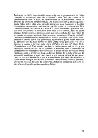 Toda esta condición tan miserable, no es más que la consecuencia de haber
quedado la humanidad fuera de la comunión con Dios, por causa de la
desobediencia. Dios y Adán, el representante de la humanidad, fueron al
principio de un mismo pensamiento, de una misma intención, y de consiguiente,
podía haber entre ellos una, perfecta comunión; pero habiendo el hombre
cambiado su pensamiento, su intención, su vida entera, la comunión con Dios
quedó totalmente rota. (Amós 3:3; Rom. 8:7). Esto quiere decir, que entre tanto
que dure suspendida la comunión entre Dios y su criatura, ésta no podrá
escapar de las horrendas consecuencias que hemos estudiado y que hacen de
su estado, un estado miserable, desgraciado en sumo grado. En esta condición
permanente quedó hundida la humanidad entera; pero Dios, con infinito amor,
preparó el camino por el cual puede todo aquel que lo quiera hacer, reanudar
su comunión con El. Este camino es sólo Cristo Jesús quien dijo: "Yo soy el
camino, la verdad y la vida; nadie viene al Padre sino por mí". (Juan 14:6).
¡Querido hermano! Si el estudio que hemos hecho acerca del pecado y sus
tremendas consecuencias, te ha ayudado a entender que tu condición es
verdaderamente miserable y sin esperanza, si crees de todo tu corazón como
Pablo, que eres el primero de los pecadores y deseas de toda tu alma salir de
semejante condición y tener paz, gozo y una nueva esperanza de gloria,
reanuda tu comunión con Dios que te ama de veras, por medio de Jesucristo a
quien debes entregar toda tu vida y confesar siempre como tu único Salvador.
Lleva este mensaje de paz y de esperanza a todos los pecadores que como tú,
irán a la perdición eterna si desprecian a Cristo.




                                                                            31
 