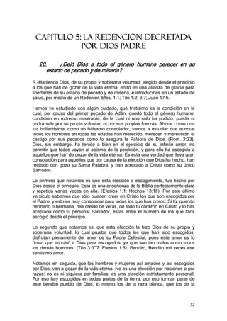 CAPITULO 5: LA REDENCIÓN DECRETADA
            POR DIOS PADRE

   20.     ¿Dejó Dios a todo el género humano perecer en su
      estado de pecado y de miseria?

R.-Habiendo Dios, de su propia y soberana voluntad, elegido desde el principio
a los que han de gozar de la vida eterna, entró en una alianza de gracia para
libertarles de su estado de pecado y de miseria, e introducirles en un estado de
salud, por medio de un Redentor. Efes. 1:1; Tito 1:2; 3:7; Juan 17:6.

Hemos ya estudiado con algún cuidado, qué tristísimo es la condición en la
cual, por causa del primer pecado de Adán, quedó todo el género humano:
condición en extremo miserable, de la cual ni uno solo ha podido, puede ni
podrá salir por su propia voluntad ni por sus propias fuerzas. Ahora, como una
luz brillantísima, como un bálsamo consolador, vamos a estudiar que aunque
todos los hombres en todas las edades han merecido, merecen y merecerán el
castigo por sus pecados como lo asegura la Palabra de Dios. (Rom. 3:23).
Dios, sin embargo, ha tenido a bien en el ejercicio de su infinito amor, no
permitir que todos vayan al abismo de la perdición, y para ello ha escogido a
aquellos que han de gozar de la vida eterna. Es esta una verdad que lleva gran
consolación para aquellos que por causa de la elección que Dios ha hecho, han
recibido con gozo su Santa Palabra, y han aceptado a Cristo como su único
Salvador.

Lo primero que notamos es que esta elección o escogimiento, fue hecho por
Dios desde el principio. Esta es una enseñanza de la Biblia perfectamente clara
y repetida varias veces en ella. (Efesios 1:1: Hechos 13:18). Por este último
versículo sabemos que sólo pueden creer en Cristo los que son escogidos por
el Padre, y esto es muy consolador para todos los que han creído. Si tú, querido
hermano o hermana, has creído de veras, de todo tu corazón en Cristo y lo has
aceptado como tu personal Salvador, estás entre el número de los que Dios
escogió desde el principio.

Lo segundo que notamos es, que esta elección la hizo Dios de su propia y
soberana voluntad, lo cual prueba que todos los que han sido escogidos,
disfrutan plenamente del amor de su Padre Celestial; pues este amor es lo
único que impulsó a Dios para escogerlos, ya que son tan malos como todos
los demás hombres. (Tito 3:3~7: Efesios 1:5). Bendito, Bendito mil veces ese
santísimo amor.

Notamos en seguida, que los hombres y mujeres así amados y así escogidos
por Dios, van a gozar de la vida eterna. No es una elección por naciones o por
razas: no es ni siquiera por familias: es una elección estrictamente personal.
Por eso hay escogidos en todas partes de la tierra: por eso forman parte de
este bendito pueblo de Dios, lo mismo los de la raza blanca, que los de la



                                                                             32
 