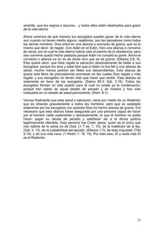 amarilla, que los negros o oscuros... y todos ellos están destinados para gozar
de la vida eterna.

Ahora veremos de qué manera los escogidos pueden gozar de la vida eterna
aun cuando no tienen mérito alguno, repetimos, son tan pecadores como todos
los demás hombres. Dios entró en una alianza o convenio de gracia, que es lo
mismo que decir: de regalo. Con Adán en el Edén, hizo una alianza o convenio
de obras, por el cual la vida eterna habría sido el premio de la obediencia; pero
ese convenio quedó hecho pedazos porque Adán no cumplió su parte. Ahora el
convenio o alianza ya no es de obras sino que es de gracia. (Efesios 2:8, 9).
Esto quiere decir, que Dios regala la salvación absolutamente de balde a sus
escogidos: porque los ama y sabe bien que si Adán no fue fiel a una alianza de
obras, mucho menos podrían ser fieles sus descendientes. Esta alianza de
gracia está llena de preciosísimas promesas en las cuales Dios regala y más
regala: y sus escogidos no tienen más que hacer que recibir. Esta alianza es
solamente en favor de los escogidos. (Salmo 89:3: Gál. 3:16). Todos los
escogidos forman un solo pueblo para el cual no existe ya la condenación,
porque han salido de aquel estado de pecado y de miseria y han sido
colocados en un estado de salud permanente. (Rom. 8:1).

Vemos finalmente que esta salud o salvación, viene por medio de un Redentor
que es ofrecido gratuitamente a todos los hombres: pero que es aceptado
solamente por los escogidos con quienes Dios ha hecho alianza de gracia. Era
necesario que esta alianza fuese asegurada por una persona capaz de hacer
por el hombre caído justamente y absolutamente, lo que el hombre no podía
hacer: pagar su deuda de pecado y satisfacer así a la divina justicia
legítimamente ofendida. Esta persona fue Cristo Jesús, quien es el único que
nos redime de la santa ira de Dios. (1 T es. 1: 10), de la maldición de la ley,
(Gál. 3: 13), de la culpabilidad del pecado. (Efesios 1:7); de toda iniquidad. (Tito
2:14): y de una vida vana. (1 Pedro 1: 18. 19). Por todo esto, El y nada más El
es el Redentor.




                                                                                 33
 