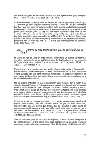 una de la otra; pero es una sola persona. Así era y permanece para siempre:
Dios Hombre y Hombre Dios. (Col. 2:9; Heb. 7:24).

Cuánta confianza podemos tener en El y en su preciosa promesa cuando dijo:
..... Porque yo vivo vosotros también viviréis". (Juan 14:19). Es verdadero
hombre y por eso sabe perfectamente bien cuán fuertes son las tentaciones de
los hombres, y está siempre dispuesto a venir en su ayuda y dar a los suyos el
poder para vencer. (Heb. 2: 18). Es verdadero hombre y sabe bien de los
dolores y aflicciones de los hombres. Sólo en el pecado no es igual a los demás
hombres, pues si lo fuera, no podría ser el Redentor. Es verdadero Dios y esto
garantiza su amor para los escogidos y la realización de todas sus promesas,
porque es fiel. (1 Juan 1:9; Heb. 2:17). Y vive por siempre jamás sin cambiar.
(Heb. 13:8; Apoc. 1:8).


   22.      ¿Cómo se hizo Cristo hombre siendo como era Hijo de
      Dios?

R.-Cristo el Hijo de Dios, se hizo hombre, tomándose un cuerpo verdadero y
una alma racional; siendo concebido por obra del Espíritu Santo en el vientre de
la Virgen María, de la cual nació, mas sin pecado. Heb. 2:14; Mateo 26:38; Luc.
2:52; 1; 31.25; Hebreos 4:15.

Entramos ahora a estudiar más en detalle el gran milagro de la Encarnación,
que tantas dificultades tiene para aquellos que sin temor de Dios en sus almas
y sólo guiados por sus conocimientos materiales, no pueden comprender el
gran poder de Dios ni por qué este milagro era necesario que se realizara para
la felicidad de la humanidad.

No es posible entender en toda su extensión este misterio, por la razón bien
sencilla de que Cristo es la única persona en todos los siglos que vino al mundo
en esta forma especial y para cumplir una misión también especial y única.
Para muchos es causa de tropiezo no entender perfectamente este asunto;
pero para el cristiano sincero, es cuestión más que de otra cosa, de fe absoluta
en las Escrituras como Palabra de Dios que no puede mentir, esperando algún
día entender perfectamente todo según la promesa de Jesús. (Juan 13:7).

Cristo se tomó un cuerpo verdadero; un cuerpo exactamente idéntico al
nuestro, con huesos, músculos, nervios, venas, sangre, corazón, pulmones,
Cerebro, etc., etc. Un cuerpo que creció, que se cansaba a veces como el
nuestro, que sintió hambre y sed y que al fin murió en la cruz. Un cuerpo real y
verdadero que los hombres de su tiempo vio, tocaron y algunos hasta hirieron
cruel y despiadadamente. (Juan 1:14; Heb. 2: 14; Luc. 2:6. 7; 2:40, 52; Juan
4:6; Mateo 21:18; Luc. 24:39).

Se tomó también, para ser un hombre completo, un alma racional semejante a
la de los hombres; por eso como ellos, pudo entristecerse y alegrarse y aun en
ocasiones hasta indignarse justamente. (Mat. 26:38; Lucas 10:21; Marcos 3:5).




                                                                             35
 