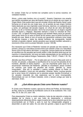 En verdad. Cristo fue un hombre tan completo como lo somos nosotros. Un
verdadero hombre.

Ahora, ¿cómo este hombre vino al mundo?.. Nuestro Catecismo nos enseña
que siendo concebido por obra del Espíritu Santo en el vientre de una virgen: la
Virgen María. Esto quiere decir que por el poder infinito del Espíritu Santo, pudo
formarse en el seno de una mujer pura, en el sentido de que ningún hombre
había destruido aun esa virginidad, pudo formarse, decimos, un cuerpecito puro
y santo, sin participar del pecado original, en virtud de ser obra del Espíritu
Santo y no de un hombre pecador. Así le fue anunciado por un ángel a aquella
doncella buena y religiosa, dispuesta siempre a hacer la voluntad de Dios.
(Lucas 1:35). La Iglesia Romana asegura que también María nació sin pecado,
para poder nevar en su seno al Santo de los santos; pero la Santa Escritura no
enseña tal cosa. María sí vino al mundo por generación ordinaria como todas
las demás mujeres y todos los demás hombres: de consiguiente, heredó
también el pecado original, siendo pecadora que necesitó también salvación y
reconoció a Dios como su propio Salvador. (Lucas 1:46-48).

Era necesario que Cristo el Redentor naciese sin pecado por dos razones. La
primera, porque su naturaleza humana tenía qué subsistir unida a su naturaleza
divina como el Hijo eterno del Padre. La segunda, porque habría de ser ofrecido
en sacrificio por los pecados del mundo entero y este sacrificio tenía que ser sin
mancha ni contaminación, tal como se había representado en los sacrificios de
animales de que habla el Antiguo Testamento. (Heb. 7:26.27; 1 Pedro 1:18. 19).

¡Bendito sea Dios el Padre! ... Por el sabio plan por el cual su Hijo pudo venir al
mundo, sin pecado, y dispuesto a sacrificarse en la cruz por los pecados de los
hombres. ¡Bendito el Santo Espíritu! ... que tan importante parte tomó en la
encarnación misteriosa del Redentor. ¡Bendito tú amantísimo Jesús! Cordero
sin mancha, que quitas los pecados del mundo. ¡Bendito tú, Jesús
inmaculado!.. Que por tu santidad y justicia pudiste ofrecer al Padre un
sacrificio completo y único por mis pecados. ¡Gracias, Señor, muchas gracias
por tu amor hacia mí! Límpiame con tu preciosa sangre, bendito Emmanuel, a
mí, pecador miserable sin más esperanza que tu amor incomparable.
Reconciliado así con mi Padre Celestial, viviré y reinaré contigo por toda la
eternidad. Amén.


   23.        ¿Qué oficios ejecuta Cristo como Redentor nuestro?

R.-Cristo como Redentor nuestro, ejecuta los oficios de Profeta, de Sacerdote y
de Rey, tanto en su estado de humillación como en el de exaltación. Hch. 3:22;
Heb. 5:5. 6; Sal. 2:6; Juan 1:49.

Para desempeñar Cristo su misión redentora, hubo de dar atención a todos los
detalles de la misma y por eso hubo de desempeñar y continuar
desempeñando diferentes oficios, según la parte de la obra redentora que le fue
encomendada por el Padre y para la cual fue indispensable preparar y
desarrollar un plan tan sabio. Es una obra tan grande y digna la que El tiene



                                                                                36
 