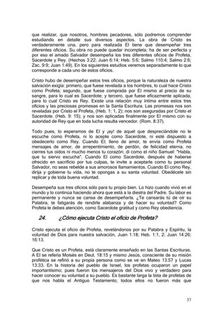 que realizar, que nosotros, hombres pecadores, sólo podremos comprender
estudiando en detalle sus diversos aspectos. La obra de Cristo es
verdaderamente una, pero para realizada El tiene que desempeñar tres
diferentes oficios. Su obra no puede quedar incompleta; ha de ser perfecta y
por eso el amado Salvador desempeña los tres diferentes oficios de Profeta,
Sacerdote y Rey. (Hechos 3:22; Juan 6:14; Heb. 5:6; Salmo 110:4; Salmo 2:6;
Zac. 9:9; Juan 1:49). En los siguientes estudios veremos separadamente lo que
corresponde a cada uno de estos oficios.

Cristo hubo de desempeñar estos tres oficios, porque la naturaleza de nuestra
salvación exigía: primero, que fuese revelada a los hombres, lo cual hace Cristo
como Profeta; segundo, que fuese comprada por El mismo al precio de su
sangre, para lo cual es Sacerdote; y tercero, que fuese eficazmente aplicada,
para lo cual Cristo es Rey. Existe una relación muy íntima entre estos tres
oficios y las preciosas promesas en la Santa Escritura. Las promesas nos son
reveladas por Cristo el Profeta, (Heb. 1: 1, 2); nos son aseguradas por Cristo el
Sacerdote. (Heb. 9: 15); y nos son aplicadas finalmente por El mismo con su
autoridad de Rey que en toda lucha resulta vencedor. (Rom. 8:37).

Todo pues, lo esperamos de El y ¡ay! de aquel que despreciándole no le
escuche como Profeta, ni lo acepte como Sacerdote, ni esté dispuesto a
obedecerlo como Rey. Cuando El; lleno de amor, te envía como Profeta
mensajes de amor, de arrepentimiento, de perdón, de felicidad eterna, no
cierres tus oídos ni mucho menos tu corazón; di como el niño Samuel: "Habla,
que tu siervo escucha". Cuando El como Sacerdote, después de haberse
ofrecido en sacrificio por tus culpas, te invite a aceptarle como tu personal
Salvador, no seas rebelde a sus amorosos llamamientos. Cuando El como Rey,
dirija y gobierne tu vida, no te opongas a su santa voluntad. Obedécele sin
replicar y de toda buena voluntad.

Desempeña sus tres oficios sólo para tu propio bien. Lo hizo cuando vivió en el
mundo y lo continúa haciendo ahora que está a la diestra del Padre. Su labor es
permanente y nunca se cansa de desempeñarla. ¿Te cansarás tú de oír su
Palabra, te fatigarás de rendirle alabanza y de hacer su voluntad? Como
Profeta le debes atención, como Sacerdote gratitud y como Rey obediencia.

   24.       ¿Cómo ejecuta Cristo el oficio de Profeta?

Cristo ejecuta el oficio de Profeta, revelándonos por su Palabra y Espíritu, la
voluntad de Dios para nuestra salvación, Juan 1:18; Heb. 1:1, 2; Juan 14:26;
16:13.

Que Cristo es un Profeta, está claramente enseñado en las Santas Escrituras.
A El se refería Moisés en Deut. 18:15 y mismo Jesús, consciente de su misión
profética se refirió a su propia persona como se ve en Mateo 13:57 y Lucas
13:33. En la historia del pueblo de Israel, los profetas ocuparon un papel
importantísimo; pues fueron los mensajeros del Dios vivo y verdadero para
hacer conocer su voluntad a su pueblo. Es bastante larga la lista de profetas de
que nos habla el Antiguo Testamento; todos ellos no fueron más que



                                                                              37
 