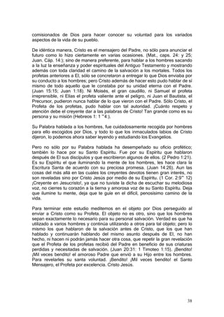 comisionados de Dios para hacer conocer su voluntad para los variados
aspectos de la vida de su pueblo.

De idéntica manera, Cristo es el mensajero del Padre, no sólo para anunciar el
futuro como lo hizo ciertamente en varias ocasiones. (Mat., caps. 24: y 25;
Juan. Cáp. 14:); sino de manera preferente, para hablar a los hombres sacando
a la luz la enseñanza y poder espirituales del Antiguo Testamento y mostrando
además con toda claridad el camino de la salvación a los mortales. Todos los
profetas anteriores a El, sólo se concretaron a entregar lo que Dios enviaba por
su conducto a los hombres; pero Cristo además de hacer esto pudo hablar de sí
mismo de todo aquello que le constaba por su unidad eterna con el Padre.
(Juan 15:15; Juan 1:18). Ni Moisés, el gran caudillo, ni Samuel el profeta
irreprensible, ni Elías el profeta valiente ante el peligro, ni Juan el Bautista, el
Precursor, pudieron nunca hablar de lo que vieron con el Padre. Sólo Cristo, el
Profeta de los profetas, pudo hablar con tal autoridad. ¡Cuánto respeto y
atención debe el creyente dar a las palabras de Cristo! Tan grande como es su
persona y su misión (Hebreos 1: 1 ~4:).

Su Palabra hablada a los hombres, fue cuidadosamente recogida por hombres
para ello escogidos por Dios, y todo lo que los inmaculados labios de Cristo
dijeron, lo podemos ahora saber leyendo y estudiando los Evangelios.

Pero no sólo por su Palabra hablada ha desempeñado su oficio profético;
también lo hace por su Santo Espíritu. Fue por su Espíritu que hablaron
después de El sus discípulos y que escribieron algunos de ellos. (2 Pedro 1:21).
Es su Espíritu el que iluminando la mente de los hombres, les hace clara la
Escritura Santa de acuerdo con su preciosa promesa. (Juan 14:26). Aun las
cosas del más allá en las cuales los creyentes devotos tienen gran interés, no
son reveladas sino por Cristo Jesús por medio de su Espíritu. (1 Cor. 2:9~ 12)
¡Creyente en Jesucristo!, ya que no tuviste la dicha de escuchar su melodiosa
voz, no cierres tu corazón a la tierna y amorosa voz de su Santo Espíritu. Deja
que ilumine tu mente, deja que te guíe en el difícil, penosísimo camino de la
vida.

Para terminar este estudio meditemos en el objeto por Dios perseguido al
enviar a Cristo como su Profeta. El objeto no es otro, sino que los hombres
sepan exactamente lo necesario para su personal salvación. Verdad es que ha
utilizado a varios hombres y continúa utilizando a otros para tal objeto; pero lo
mismo los que hablaron de la salvación antes de Cristo, que los que han
hablado y continuarán hablando del mismo asunto después de El, no han
hecho, ni hacen ni podrán jamás hacer otra cosa, que repetir la gran revelación
que el Profeta de los profetas recibió del Padre en beneficio de sus criaturas
perdidas y necesitadas de salvación. (Juan 20:31: 1 Timoteo 1:15). ¡Bendito!
¡Mil veces bendito! el amoroso Padre que envió a su Hijo entre los hombres.
Para revelarles su santa voluntad. ¡Bendito! ¡Mil veces bendito! el Santo
Mensajero, el Profeta por excelencia. Cristo Jesús.




                                                                                 38
 
