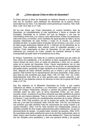 25.        ¿Cómo ejecuta Cristo el oficio de Sacerdote?

R.-Cristo ejecuta el oficio de Sacerdote en haberse ofrecido a sí mismo una
sola vez en sacrificio: para satisfacer las demandas de la justicia Divina,
reconciliarnos con Dios. Y en interceder continuamente por nosotros. Heb. 9:28;
Rom. 3:26; 10:4; Heb. 2:17; 7:25.

De los tres oficios que Cristo desempeña en nuestro beneficio, éste de
Sacerdote, es indudablemente el más significativo y forma el corazón del
Evangelio. Sacerdote es el nombre con que se designa a uno que es
intermediario entre Dios y su criatura, para relacionarlos. Existe una separación
total entre Dios y el hombre, como resultado de aquel pecado de Adán y de los
pecados individuales de cada hombre y mujer en el mundo. La perfecta
santidad de Dios, no puede tolerar el pecado de los hombres y por esto, ni uno
de ellos puede presentarse delante de El, ni disfrutar de los beneficios de su
comunión. Para establecer esta relación entre el miserable pecador y su
Creador, Cristo desempeña el oficio de Sacerdote. Es por esta razón que
solamente por conducto de Cristo, pueden los hombres disfrutar la dicha
incomparable de poder estar en la presencia de su Dios.

El Antiguo Testamento nos habla de un sistema sacerdotal que por orden de
Dios mismo fue establecido, a fin de tipificar la labor sacerdotal de Cristo y al
mismo tiempo de servir como el medio de relacionar a Dios con su pueblo,
antes de la venida del Sacerdote Cristo. Figura importantísima fue en ese
sistema, la del Sumo Sacerdote que, una sola vez en el año, en representación
del pueblo entero, penetraba al lugar santísimo en el Santuario para hablar con
Dios, después de haber ofrecido sacrificio por sí mismo y por el pueblo en
general. Este hombre fue la representación del Sumo Sacerdote: Cristo Jesús;
pero éste es más excelente que aquél. (Heb. 7:26. 27; Heb. 10:4, 12). Cristo,
desempeñando este oficio es la sola garantía para nuestra salvación y por
medio de El nos podemos acercar sin temores al trono de la gracia del Padre.
(Heb. 4:14~16).

Hay dos aspectos en el Ministerio Sacerdotal de Cristo, a que nuestro
Catecismo se refiere: su sacrificio y su intercesión. Los sacerdotes según el
relato del Antiguo Testamento, ofrecían a nombre del pueblo, sacrificios de
animales todos los días; pero el Sumo Sacerdote Cristo, por ser santo,
inocente, limpio, constituye el sacrificio suficiente que deja satisfecha la justicia
divina de una manera absoluta. Toda su vida fue un sacrificio, que culminó en
el Calvario. Y este sacrificio fue completamente voluntario de su parte. (Efesios
5:2; Heb. 9:26). Este sacrificio; por ser la víctima tan santa, fue ofrecido una
sola vez y con esto fue suficiente. (Heb. 9:24-28; Heb. 10:9-10). Las Escrituras
nos enseñan que este sacrificio hubo de consumarse por causa nuestra y en
nuestro beneficio. (Rom. 5:6-10). Este sacrificio fue indispensable, porque la
ofendida santidad de Dios exigía justísimamente plena satisfacción, ya que sin
derramamiento de sangre., no puede haber remisión de pecados. (Heb. 9:27).
Se necesitaba esta plena satisfacción para la ley de Dios quebrantada; pero no
había ningún mero hombre capaz de dar esta satisfacción. Todos los hombres
son tan mortales como pecadores, y sólo una persona infinita y sin pecado,



                                                                                  39
 