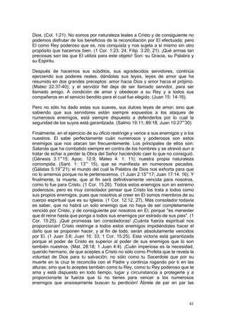Dios. (Col. 1:21). No somos por naturaleza leales a Cristo y de consiguiente no
podemos disfrutar de los beneficios de la reconciliación por El efectuada; pero
El como Rey poderoso que es, nos conquista y nos sujeta a sí mismo sin otro
propósito que hacernos bien. (1 Cor. 1:23. 24; Filip. 3:20, 21). ¡Qué armas tan
preciosas son las que El utiliza para este objeto! Son: su Gracia, su Palabra y
su Espíritu.

Después de hacernos sus súbditos, sus agradecidos servidores, continúa
ejerciendo sus poderes reales, dándolas sus leyes, leyes de amor que ha
resumido en dos grandes preceptos: amor hacia Dios y amor hacia el prójimo.
(Mateo 22:37-40); y el servidor fiel deja de ser llamado servidor, para ser
llamado amigo. A condición de amar y obedecer a su Rey y a todos sus
compañeros en el servicio bendito para el cual fue elegido. (Juan 15: 14-16).

Pero no sólo ha dado estas sus suaves, sus dulces leyes de amor; sino que
sabiendo que sus servidores están siempre expuestos a los ataques de
numerosos enemigos, está siempre dispuesto a defenderlos por lo cual la
seguridad de los suyos está garantizada. (Salmo 19:11; 89:18; Juan 10:27~30).

Finalmente, en el ejercicio de su oficio restringe y vence a sus enemigos y a los
nuestros. El sabe perfectamente cuán numerosos y poderosos son estos
enemigos que nos atacan tan frecuentemente. Los principales de ellos son:
Satanás que ha combatido siempre en contra de los hombres y se atrevió aun a
tratar de echar a perder la Obra del Señor haciéndolo caer lo que no consiguió.
(Génesis 3:1~15; Apoc. 12:9; Mateo 4: 1: 11); nuestra propia naturaleza
corrompida. (Sant. 1: 13~ 15), que se manifiesta en numerosos pecados.
(Gálatas 5:19~21); el mundo del cual la Palabra de Dios nos exhorta para que
no lo amemos porque no le pertenecemos. (1 Juan 2:15~17; Juan 17:14. 16); Y
finalmente, la muerte, que al fin será definitivamente vencida para nosotros,
como lo fue para Cristo. (1 Cor. 15:26). Todos estos enemigos son en extremo
poderosos; pero es muy consolador pensar que Cristo los trata a todos como
sus propios enemigos, pues que nosotros al creer en El somos miembros de su
cuerpo espiritual que es su Iglesia. (1 Cor. 12:12. 27). Más consolador todavía
es saber, que no habrá un solo enemigo que no haya de ser completamente
vencido por Cristo, y de consiguiente por nosotros en El, porque "es menester
que él reine hasta que ponga a todos sus enemigos por estrado de sus pies". (1
Cor. 15:25). ¡Qué promesas tan consoladoras! ¡Cuánta fuerza espiritual nos
proporcionan! Cristo restringe a todos estos enemigos impidiéndoles hacer el
daño que se proponen hacer, y al fin de todo, serán absolutamente vencidos
por El. (1 Juan 3:8; Juan 16: 33; 1 Cor. 15:25). Esta victoria está garantizada
porque el poder de Cristo es superior al poder de sus enemigos que lo son
también nuestros. (Mat. 28:18; 1 Juan 4:4). ¡Cuán imperiosa es la necesidad,
querido hermano, de que aceptes a Cristo no sólo como Profeta que te revela la
voluntad de Dios para tu salvación; no sólo como tu Sacerdote que por su
muerte en la cruz te reconcilia con el Padre y continúa rogando por ti en las
alturas; sino que lo aceptes también como tu Rey, como tu Rey poderoso que te
ama y está dispuesto en todo tiempo, lugar y circunstancia a protegerte y a
proporcionarte la fuerza que tú no tienes para vencer a los numerosos
enemigos que ansiosamente buscan tu perdición! Ábrele de par en par las



                                                                              41
 