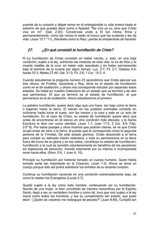 puertas de tu corazón y déjale reinar en él entregándole tu vida entera hasta el
extremo de que puedas decir como d Apóstol: "No vivo ya yo, sino que Cristo
vive en mí". (Gál. 2:20). Consérvate unido a El tan íntima, firme y
permanentemente, como las ramas lo están al tronco que las sustenta y les da
vida. (Juan 15:1~11). ¡Recíbele como tu Rey! ¡Jamás te arrepentirás de hacerla!


   27.        ¿En qué consistió la humillación de Cristo?

R.-La humillación de Cristo consistió en haber nacido, y. esto, en una baja
condición; sujeto a la ley, sufriendo las miserias de esta vida, la ira de Dios y la
muerte maldita de la cruz: en haber sido sepultado y en haber permanecido
bajo el dominio de la muerte por algún tiempo. Luc. 2:7; Fil. 2:7; Gálatas 4:4;
Isaías 53:3; Mateo 27:46; Gál. 3:13; Fil. 2:8; 1 Cor. 15:3. 4.

Cuando estudiamos la pregunta número 23 aprendimos que Cristo ejecuta sus
tres oficios, de Profeta, Sacerdote y Rey, tanto en el estado de humillación
como en el de exaltación; y ahora nos corresponde estudiar por separado estos
estados. Se habla en nuestro Catecismo de un estado que ya terminó y de otro
que permanece. El que ya terminó es el estado de humillación, el que
permanece es el de exaltación. Ahora estudiaremos el primero.

La palabra humillación, quiere decir algo que uno hace, tan bajo como la tierra
o bajando hasta la tierra. El saludo en los pueblos orientales consiste en
inclinarse hasta tocar el suelo, con las manos y la cara y este es un acto de
humillación. En el caso de Cristo, su estado de humillación quiere decir que
antes de encontrarse en él estuvo en otra condición más elevada, y la Santa
Escritura lo dice con suma claridad. (Juan 1:1; Juan 17:5; 2 Cor. 8:9; Filip.
2:6~8). Por estos pasajes y otros muchos que podrían citarse, se ve que Cristo
ocupó antes de venir a la tierra, el puesto que le correspondía como la segunda
persona de la Trinidad. De este estado glorioso. Cristo descendió a la tierra
para cumplir su delicada misión redentora, y toda su permanencia en la tierra
fuera del trono de su gloria y en los cielos, constituye su estado de humillación;
humillación a la cual se sometió voluntariamente en beneficio de los pecadores
sin esperanza de salvación, movido solamente por su intenso e incomparable
amor hacia ellos. (Rom. 5:6; 1 Juan 4: 10).

Principió su humillación por haberse tomado un cuerpo humano. Quien había
tomado parte tan importante en la Creación, (Juan 1:3). Ahora se toma un
cuerpo porque sólo así podrá satisfacer los anhelos de su amante corazón.

Continúa su humillación naciendo en una condición extremadamente baja, tal
como lo relatan los Evangelios (Lucas 2:7).

Quedó sujeto a la ley como todo hombre, continuando así su humillación.
Nacido de una mujer, si bien concebido de manera maravillosa por el Espíritu
Santo, llegó a ser un verdadero hombre y como tal, tuvo que vivir sujeto a la ley
moral como todos los hombres; y fue su cumplimiento tan exacto, que pudo
decir: "¿Quién de vosotros me redarguye de pecado?" (Juan 8:46). Cumplió tan



                                                                                 42
 