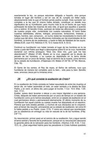 exactamente la ley, no porque estuviese obligado a hacerlo; sino porque
tomaba el lugar del hombre y así en vez de él, cumplió sin faltar nada,
absolutamente todo lo que el hombre jamás podría cumplir. Esta sumisión tan
completa a la ley que El mismo había dictado, constituye un detalle muy
significativo de su humillación; pero mucho más lo es el hecho de que haya
participado de todas las miserias de esta vida, al igual que aquellos a quienes
vino a redimir. El bendito Cristo, participó de todas las aflicciones y amarguras
de nuestra propia vida. Juntamente con nuestra naturaleza. El tomó todas
nuestras debilidades, afanes, trabajos, privaciones, tentaciones, tristezas y
fatigas, hambre, sed, cansancio... en suma, todas las necesidades lo mismo del
cuerpo que del alma, más las aflicciones motivadas por las enemistades de los
hombres, la tiranía de los poderosos, y hasta la falta de fidelidad de los suyos.
(Mateo 8:20; Juan 4:6; Hebreos 4:15; 12:3; Isaías 63:8, 9; 53:3).

Continuó su humillación con haber tomado el lugar de los hombres en la ira
santa y justa del Padre que llegó a descargarse sobre El en la cruz, haciéndole
exclamar con infinita amargura: "Dios mío. Dios mío, ¿por qué me has
abandonado?" (Mateo 27:46). Muere en la cruz, pagando así la deuda de
pecado de los hombres, y su cuerpo es depositado en la tierra donde
permanece por un poco de tiempo, bajo el dominio de la muerte, como término
de su estado de humillación. (Filipenses 2:8; Mateo 27:35~50, 57~60; Marcos,
Cáp. 16).

El Santo de los santos, el Rey de reyes, el Señor de señores, tuvo que
humillarse de manera tan completa, para tu bien... sólo para tu bien. Bendito
seas, amoroso Jesús por tu inmenso amor.


   28.       ¿En qué consiste la exaltación de Cristo?

R.-La exaltación de Cristo consiste en haber resucitado de entre los muertos al
tercer día, en haber ascendido al cielo, en estar sentado a la diestra de Dios
Padre, y en venir, el último día, para juzgar al mundo. 1 Cor. 15:4; Efes. 1:20;
Hch. 17:31.
Exaltar, quiere decir levantar o elevar a una mayor dignidad a una persona.
Cristo, después de haber permanecido por un poco de tiempo en un estado de
humillación como ya lo hemos estudiado, entró en un estado de exaltación en el
cual permanece ahora y permanecerá eternamente. El último momento de su
humillación fue aquel cuando su cuerpo muerto fue depositado en el sepulcro.
Parecía que todo estaba perdido, y muchos de sus discípulos así lo creyeron;
pero al tercer día resucitó, principiando así su estado de exaltación, tal como El
lo había pedido a su Padre. (Juan 17:5). Y como era natural que aconteciese,
por su obediencia en entregar su vida en rescate de la de los hombres. (Filip.
2:8~11).

Su resurrección, primer pasó en el camino de su exaltación, fue y sigue siendo
el tema central y favorito de la predicación, porque en su resurrección descansa
la garantía plena de la salvación para los hombres. (Hechos 2:32; 4:33; 1 Cor.
15:3, 4). ¿Qué seguridad habría para los pecadores si Cristo hubiese quedado



                                                                               43
 