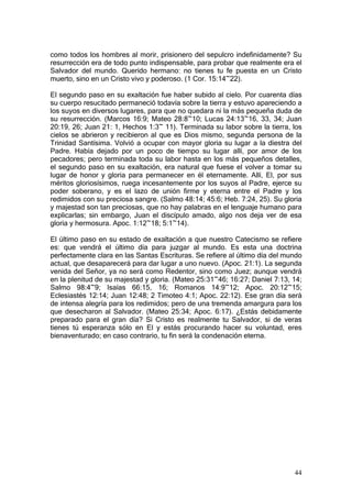como todos los hombres al morir, prisionero del sepulcro indefinidamente? Su
resurrección era de todo punto indispensable, para probar que realmente era el
Salvador del mundo. Querido hermano: no tienes tu fe puesta en un Cristo
muerto, sino en un Cristo vivo y poderoso. (1 Cor. 15:14~22).

El segundo paso en su exaltación fue haber subido al cielo. Por cuarenta días
su cuerpo resucitado permaneció todavía sobre la tierra y estuvo apareciendo a
los suyos en diversos lugares, para que no quedara ni la más pequeña duda de
su resurrección. (Marcos 16:9; Mateo 28:8~10; Lucas 24:13~16, 33, 34; Juan
20:19, 26; Juan 21: 1, Hechos 1:3~ 11). Terminada su labor sobre la tierra, los
cielos se abrieron y recibieron al que es Dios mismo, segunda persona de la
Trinidad Santísima. Volvió a ocupar con mayor gloria su lugar a la diestra del
Padre. Había dejado por un poco de tiempo su lugar allí, por amor de los
pecadores; pero terminada toda su labor hasta en los más pequeños detalles,
el segundo paso en su exaltación, era natural que fuese el volver a tomar su
lugar de honor y gloria para permanecer en él eternamente. Allí, El, por sus
méritos gloriosísimos, ruega incesantemente por los suyos al Padre, ejerce su
poder soberano, y es el lazo de unión firme y eterna entre el Padre y los
redimidos con su preciosa sangre. (Salmo 48:14; 45:6; Heb. 7:24, 25). Su gloria
y majestad son tan preciosas, que no hay palabras en el lenguaje humano para
explicarlas; sin embargo, Juan el discípulo amado, algo nos deja ver de esa
gloria y hermosura. Apoc. 1:12~18; 5:1~14).

El último paso en su estado de exaltación a que nuestro Catecismo se refiere
es: que vendrá el último día para juzgar al mundo. Es esta una doctrina
perfectamente clara en las Santas Escrituras. Se refiere al último día del mundo
actual, que desaparecerá para dar lugar a uno nuevo. (Apoc. 21:1). La segunda
venida del Señor, ya no será como Redentor, sino como Juez; aunque vendrá
en la plenitud de su majestad y gloria. (Mateo 25:31~46; 16:27; Daniel 7:13, 14;
Salmo 98:4~9; Isaías 66:15, 16; Romanos 14:9~12; Apoc. 20:12~15;
Eclesiastés 12:14; Juan 12:48; 2 Timoteo 4:1; Apoc. 22:12). Ese gran día será
de intensa alegría para los redimidos; pero de una tremenda amargura para los
que desecharon al Salvador. (Mateo 25:34; Apoc. 6:17). ¿Estás debidamente
preparado para el gran día? Si Cristo es realmente tu Salvador, si de veras
tienes tú esperanza sólo en El y estás procurando hacer su voluntad, eres
bienaventurado; en caso contrario, tu fin será la condenación eterna.




                                                                             44
 