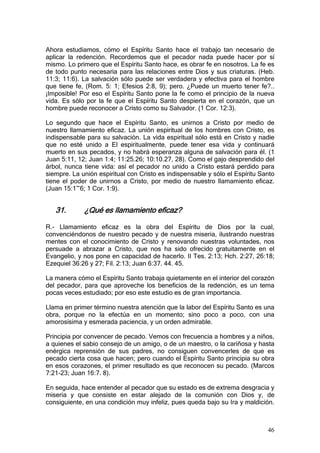 Ahora estudiamos, cómo el Espíritu Santo hace el trabajo tan necesario de
aplicar la redención. Recordemos que el pecador nada puede hacer por sí
mismo. Lo primero que el Espíritu Santo hace, es obrar fe en nosotros. La fe es
de todo punto necesaria para las relaciones entre Dios y sus criaturas. (Heb.
11:3; 11:6). La salvación sólo puede ser verdadera y efectiva para el hombre
que tiene fe, (Rom. 5: 1; Efesios 2:8, 9); pero. ¿Puede un muerto tener fe?..
¡Imposible! Por eso el Espíritu Santo pone la fe como el principio de la nueva
vida. Es sólo por la fe que el Espíritu Santo despierta en el corazón, que un
hombre puede reconocer a Cristo como su Salvador. (1 Cor. 12:3).

Lo segundo que hace el Espíritu Santo, es unirnos a Cristo por medio de
nuestro llamamiento eficaz. La unión espiritual de los hombres con Cristo, es
indispensable para su salvación. La vida espiritual sólo está en Cristo y nadie
que no esté unido a El espiritualmente, puede tener esa vida y continuará
muerto en sus pecados, y no habrá esperanza alguna de salvación para él. (1
Juan 5:11, 12; Juan 1:4; 11:25.26; 10:10.27, 28). Como el gajo desprendido del
árbol, nunca tiene vida: así el pecador no unido a Cristo estará perdido para
siempre. La unión espiritual con Cristo es indispensable y sólo el Espíritu Santo
tiene el poder de unirnos a Cristo, por medio de nuestro llamamiento eficaz.
(Juan 15:1~6; 1 Cor. 1:9).


   31.       ¿Qué es llamamiento eficaz?

R.- Llamamiento eficaz es la obra del Espíritu de Dios por la cual,
convenciéndonos de nuestro pecado y de nuestra miseria, ilustrando nuestras
mentes con el conocimiento de Cristo y renovando nuestras voluntades, nos
persuade a abrazar a Cristo, que nos ha sido ofrecido gratuitamente en el
Evangelio, y nos pone en capacidad de hacerlo. II Tes. 2:13; Hch. 2:27, 26:18;
Ezequiel 36:26 y 27; Fil. 2:13; Juan 6:37. 44. 45.

La manera cómo el Espíritu Santo trabaja quietamente en el interior del corazón
del pecador, para que aproveche los beneficios de la redención, es un tema
pocas veces estudiado; por eso este estudio es de gran importancia.

Llama en primer término nuestra atención que la labor del Espíritu Santo es una
obra, porque no la efectúa en un momento; sino poco a poco, con una
amorosísima y esmerada paciencia, y un orden admirable.

Principia por convencer de pecado. Vemos con frecuencia a hombres y a niños,
a quienes el sabio consejo de un amigo, o de un maestro, o la cariñosa y hasta
enérgica reprensión de sus padres, no consiguen convencerles de que es
pecado cierta cosa que hacen; pero cuando el Espíritu Santo principia su obra
en esos corazones, el primer resultado es que reconocen su pecado. (Marcos
7:21-23; Juan 16:7. 8).

En seguida, hace entender al pecador que su estado es de extrema desgracia y
miseria y que consiste en estar alejado de la comunión con Dios y, de
consiguiente, en una condición muy infeliz, pues queda bajo su Ira y maldición.



                                                                              46
 