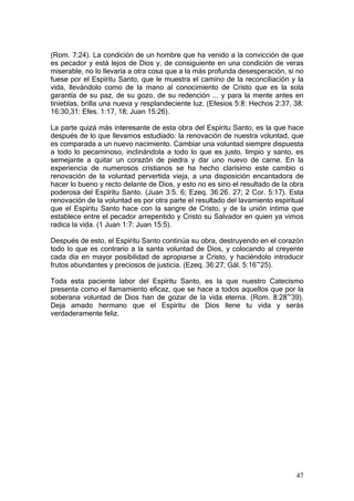 (Rom. 7:24). La condición de un hombre que ha venido a la convicción de que
es pecador y está lejos de Dios y, de consiguiente en una condición de veras
miserable, no lo llevaría a otra cosa que a la más profunda desesperación, si no
fuese por el Espíritu Santo, que le muestra el camino de la reconciliación y la
vida, llevándolo como de la mano al conocimiento de Cristo que es la sola
garantía de su paz, de su gozo, de su redención ... y para la mente antes en
tinieblas, brilla una nueva y resplandeciente luz. (Efesios 5:8: Hechos 2:37, 38:
16:30,31: Efes. 1:17, 18; Juan 15:26).

La parte quizá más interesante de esta obra del Espíritu Santo, es la que hace
después de lo que llevamos estudiado: la renovación de nuestra voluntad, que
es comparada a un nuevo nacimiento. Cambiar una voluntad siempre dispuesta
a todo lo pecaminoso, inclinándola a todo lo que es justo, limpio y santo, es
semejante a quitar un corazón de piedra y dar uno nuevo de carne. En la
experiencia de numerosos cristianos se ha hecho clarísimo este cambio o
renovación de la voluntad pervertida vieja, a una disposición encantadora de
hacer lo bueno y recto delante de Dios, y esto no es sino el resultado de la obra
poderosa del Espíritu Santo. (Juan 3:5. 6; Ezeq. 36:26. 27; 2 Cor. 5:17). Esta
renovación de la voluntad es por otra parte el resultado del lavamiento espiritual
que el Espíritu Santo hace con la sangre de Cristo, y de la unión íntima que
establece entre el pecador arrepentido y Cristo su Salvador en quien ya vimos
radica la vida. (1 Juan 1:7: Juan 15:5).

Después de esto, el Espíritu Santo continúa su obra, destruyendo en el corazón
todo lo que es contrario a la santa voluntad de Dios, y colocando al creyente
cada día en mayor posibilidad de apropiarse a Cristo, y haciéndolo introducir
frutos abundantes y preciosos de justicia. (Ezeq. 36:27; Gál. 5:16~25).

Toda esta paciente labor del Espíritu Santo, es la que nuestro Catecismo
presenta como el llamamiento eficaz, que se hace a todos aquellos que por la
soberana voluntad de Dios han de gozar de la vida eterna. (Rom. 8:28~39).
Deja amado hermano que el Espíritu de Dios llene tu vida y serás
verdaderamente feliz.




                                                                               47
 