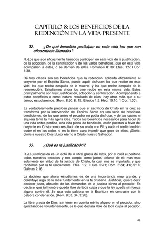 CAPITULO 8: LOS BENEFICIOS DE LA
         REDENCIÓN EN LA VIDA PRESENTE

   32.      ¿De qué beneficio participan en esta vida los que son
      eficazmente llamados?

R.-Los que son eficazmente llamados participan en esta vida de la justificación,
de la adopción, de la santificación y de los varios beneficios, que en esta vida
acompañan a éstas, o se derivan de ellas. Romanos 8: 30: Efes. 1:5: I Cor.
1:30.

De tres clases son los beneficios que la redención aplicada eficazmente al
creyente por el Espíritu Santo, puede aquél disfrutar: los que recibe en esta
vida, los que recibe después de la muerte, y los que recibe después de la
resurrección. Estudiamos ahora los que recibe en esta misma vida. Estos
principalmente son tres: justificación, adopción y santificación. Acompañando a
estos beneficios o como natural resultado de ellos, hay otros más que a su
tiempo estudiaremos. (Rom. 8:30: 8: 15: Efesios 1:5: Heb. 10:10: 1 Cor. 1:30).

Es verdaderamente precioso pensar que el sacrificio de Cristo en la cruz se
transforma por la intervención del Espíritu Santo en una serie de preciosas
bendiciones, de las que antes el pecador no podía disfrutar, y de las cuales ni
siquiera tenía la más ligera idea. Todos los beneficios necesarios para hacer de
una vida antes perdida, una vida plena de bendición, están puestos a favor del
creyente en Cristo como resultado de su unión con El, y nada ni nadie tendrán
poder ni en los cielos ni en la tierra para impedir que goce de ellos. ¡Gloria,
gloria a nuestro Dios! ¡Loor eterno a Cristo nuestro Salvador!


   33.       ¿Qué es la justificación?

R.-La justificación es un acto de la libre gracia de Dios, por el cual él perdona
todos nuestros pecados y nos acepta como justos delante de él: mas esto
solamente en virtud de la justicia de Cristo, la cual nos es imputada, y que
recibimos por la fe únicamente. Efes. 1:7; II Cor. 5:21; Rom. 3:24; 4:6; 5:18;
Gálatas 2:16.

La doctrina que ahora estudiamos es de una importancia muy grande, y
constituye algo de lo más fundamental en la fe cristiana. Justificar, quiere decir
declarar justo, absuelto de las demandas de la justicia divina al pecador. Es
declarar que tal hombre queda libre de toda culpa y que la ley queda sin fuerza
alguna contra él. Se usa esta palabra en la Escritura en contraste con la
palabra condenación. (Rom. 8:33. 34; 3:26).

La libre gracia de Dios, sin tener en cuenta mérito alguno en el pecador, sino
ejercitándose voluntariamente, es la que declara libre de toda culpa al pecador,



                                                                               48
 