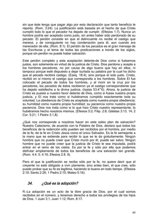 sin que éste tenga que pagar algo por esta declaración que tanto beneficio le
reporta. (Rom. 3:24). La justificación está basada en el hecho de que Cristo
cumplió todo lo que el pecador ha dejado de cumplir. (Efesios 1:7). Nunca un
hombre podría ser aceptado como justo, sin antes haber sido perdonado de su
pecado. El perdón consiste en que el delincuente no recibe el castigo que
merece, y de consiguiente no hay condenación para él, aun cuando era
merecedor de ella. (Rom. 8:1). El perdón de los pecados es el gran mensaje de
las Escrituras y el tema de todas las predicaciones a través de los siglos,
porque sin perdón no puede haber salvación.

Este perdón completo y esta aceptación delante-de Dios como si fuésemos
justos, son solamente en virtud de la justicia de Cristo. Dios perdona y acepta a
los hombres pecadores, no por causa de algo bueno que hay en ellos, ni
tampoco porque esté dispuesto a dejar burlada su palabra por la cual ha dicho
que el pecado recibirá castigo. (Ezeq. 18:4); sino porque el solo justo, Cristo,
recibió en sí mismo el castigo que correspondía a los hombres. Sobre El fue
colocado el pecado de todos los hombres, y al morir en la cruz por los
pecadores, los pecados de éstos recibieron ya el castigo correspondiente que
ha dejado satisfecha a la divina justicia. (Isaías 53:4~6). Ahora, la justicia de
Cristo es puesta a nuestro favor delante de Dios, como si fuese nuestra propia
justicia, y El nos trata como si hubiéramos cumplido exactamente toda su
voluntad. La obediencia de Cristo es aceptada como nuestra propia obediencia;
su humildad como nuestra propia humildad; su paciencia como nuestra propia
paciencia. Dios nos trata como si lo que hizo Cristo nuestro representante, lo
hubiéramos hecho nosotros mismos. (Efesios 5:2; Filip. 2:8; Gálatas 3:13. 14; 2
Cor. 5:21; 1 Pedro 3:1,8).

¿Qué nos corresponde a nosotros hacer en este sabio plan de salvación?
Nuestro Catecismo, de acuerdo con la Palabra de Dios, declara que todos los
beneficios de la redención sólo pueden ser recibidos por el hombre, por medio
de la fe; de la fe en Cristo Jesús como el único Salvador. Es la fe semejante a
la mano que se extiende para recibir lo que se le da gratuitamente. Ningún
hombre que no puede creer que Cristo murió por él, puede ser salvo. Ningún
hombre que no puede creer que la justicia de Cristo le sea imputada, podrá
entrar en el reino de los cielos. Es por la fe y sólo por ella que podemos
disfrutar ampliamente de todos los beneficios de una salvación tan grande.
(Rom. 4:4. 5; 4:16; Efesios 2:8. 9).

Pero el que la justificación se reciba sólo por la fe, no quiere decir que el
creyente no esté obligado a vivir píamente; sino antes bien, el que cree, sólo
puede probar que su fe es legítima, haciendo lo bueno en todo tiempo. (Efesios
2:10; Santo 2:26; 1 Pedro 2:15; Mateo 5:16).


   34.       ¿Qué es la adopción?

R.-La adopción es un acto de la libre gracia de Dios, por el cual somos
recibidos en el número, y tenemos derecho a todos los privilegios de los hijos
de Dios. 1 Juan 3:1; Juan 1:12; Rom. 8:17.



                                                                              49
 