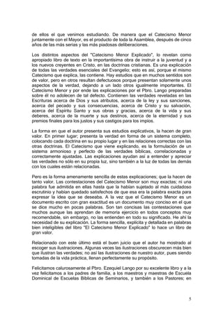 de ellos el que venimos estudiando. De manera que el Catecismo Menor
juntamente con el Mayor, es el producto de toda la Asamblea, después de cinco
años de las más serias y las más piadosas deliberaciones.

Los distintos aspectos del "Catecismo Menor Explicado", lo revelan como
apropiado libro de texto en la importantísima obra de instruir a la juventud y a
los nuevos creyentes en Cristo, en las doctrinas cristianas. Es una explicación
de todas las verdades esenciales del Evangelio; esto es así, porque el mismo
Catecismo que explica, las contiene. Hay estudios que en muchos sentidos son
de valor, pero en otros resultan defectuosos porque presentan solamente unos
aspectos de la verdad, dejando a un lado otros igualmente importantes. El
Catecismo Menor y por ende las explicaciones por el Pbro. Lango preparadas
sobre él no adolecen de tal defecto. Contienen las verdades reveladas en las
Escrituras acerca de Dios y sus atributos, acerca de la ley y sus sanciones,
acerca del pecado y sus consecuencias, acerca de Cristo y su salvación,
acerca del Espíritu Santo y sus obras y gracias, acerca de la vida y sus
deberes, acerca de la muerte y sus destinos, acerca de la eternidad y sus
premios finales para los justos y sus castigos para los impíos.

La forma en que el autor presenta sus estudios explicativos, la hacen de gran
valor. En primer lugar; presenta la verdad en forma de un sistema completo,
colocando cada doctrina en su propio lugar y en las relaciones correctas con las
otras doctrinas. El Catecismo que viene explicando, es la formulación de un
sistema armonioso y perfecto de las verdades bíblicas, correlacionadas y
correctamente ajustadas. Las explicaciones ayudan así a entender y apreciar
las verdades no sólo en su propia luz, sino también a la luz de todas las demás
con los cuales están relacionadas.

Pero es la forma amenamente sencilla de estas explicaciones; que la hacen de
tanto valor. Las contestaciones del Catecismo Menor son muy exactas; ni una
palabra fue admitida en ellas hasta que la habían sujetado al más cuidadoso
escrutinio y habían quedado satisfechos de que esa era la palabra exacta para
expresar la idea que se deseaba. A la vez que el Catecismo Menor es un
documento escrito con gran exactitud es un documento muy conciso en el que
se dice mucho en pocas palabras. Son tan concisas las contestaciones que
muchos aunque las aprendan de memoria ejercicio en todos conceptos muy
recomendable, sin embargo, no las entienden en todo su significado. He ahí la
necesidad de su explicación. La forma sencilla, explícita y detallada en palabras
bien inteligibles del libro "El Catecismo Menor Explicado" lo hace un libro de
gran valor.

Relacionado con este último está el buen juicio que el autor ha mostrado al
escoger sus ilustraciones. Algunas veces las ilustraciones obscurecen más bien
que ilustran las verdades; no así las ilustraciones de nuestro autor, pues siendo
tomadas de la vida práctica, llenan perfectamente su propósito.

Felicitamos calurosamente al Pbro. Ezequiel Lango por su excelente libro y a la
vez felicitamos a los padres de familia, a los maestros y maestras de Escuela
Dominical de Escuelas Bíblicas de Seminarios, y también a los Pastores; en



                                                                               5
 
