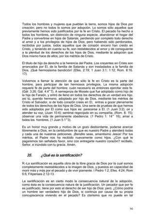 Todos los hombres y mujeres que pueblan la tierra, somos hijos de Dios por
creación; pero no todos lo somos por adopción. Lo somos sólo aquellos que
previamente hemos sido justificados por la fe en Cristo. El pecado ha hecho a
todos los hombres, sin distinción de ninguna especie, abandonar el hogar del
Padre y convertirse en hijos de Satanás, perdiendo por completo todo derecho
al amor y a los privilegios de hijos de Dios; pero habiendo sido perdonados,
recibidos por justos, todos aquellos que de corazón sincero han creído en
Cristo, y teniendo en cuenta su fe, son restablecidos al amor y de consiguiente
a la plenitud de los derechos de los hijos de Dios, mediante la adopción que
Dios mismo hace de ellos, por los méritos de Cristo.

El título de hijo da derecho a la herencia del Padre. Los creyentes en Cristo son
arrancados por El, de la familia de Satanás y son trasladados a la familia de
Dios. ¡Qué hermosísima bendición! (Efes. 2:19; 1 Juan 3:1; 1:12; Rom. 8:16.
17).

Volvemos a llamar la atención de que sólo la fe en Cristo es la parte del
hombre, para participar de tan hermosos privilegios. La misma adopción
requiere fe de parte del hombre; cuán necesario es entonces ejercitar esta fe.
(Gál. 3:26; Gál. 4:4~7). A semejanza de Moisés que fue adoptado como hijo de
la hija de Faraón, y entró de lleno en todos los derechos de un verdad era hijo;
así tú, querido hermano, adoptado por hijo de Dios, mediante los méritos de
Cristo el Salvador, si de todo corazón crees en El, entras a gozar plenamente
de todos los derechos de los hijos de Dios. Una serie de pruebas de que hemos
sido adoptados por El como sus hijos es: parecerse a El. (1 Juan 3:2); oír y
atender su voz, (Juan 10:4); sentirse regocijado en su compañía, (Rom. 8: 15);
observar una vida de permanente obediencia. (1 Pedro 1: 14~ 16); amar a
todos los hombres, (1 Juan 5:1~3).

Es un honor muy grande y motivo de un gozo desbordante, poderse acercar
libremente a Dios, en la certidumbre de que es nuestro Padre y atenderá todas
y cada una de nuestras peticiones. ¡Bendito seas, amantísimo Jesús! Por tus
méritos, el Padre nos ha recibido nuevamente como hijos. ¿Con qué te
pagaremos tan señalado favor, sino con entregarte nuestro corazón? recíbelo,
Señor, e inúndalo con tu gracia. Amén.


   35.       ¿Qué es la santificación?

R.-La santificación es aquella obra de la libre gracia de Dios por la cual somos
completamente reestablecidos a la imagen de Dios, y puestos en capacidad de
morir más y más por el pecado y de vivir piamente. I Pedro 1:2, Efes. 4:24; Rom
6:6; Filipenses 2:12-13.

La santificación es en cierto modo la consecuencia natural de la adopción,
como ésta es la consecuencia natura de la justificación. Un pecador que por fe
es justificado, tiene por esto el derecho de ser hijo de Dios: pero. ¿Cómo podría
un hombre ser verdadero hijo de Dios, si continúa por causa de su propia
concupiscencia viviendo en el pecado? Es clarísimo que no puede en tal



                                                                              50
 