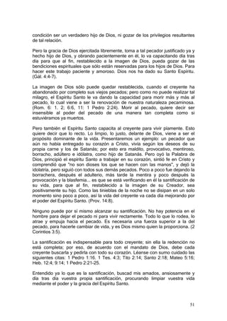 condición ser un verdadero hijo de Dios, ni gozar de los privilegios resultantes
de tal relación.

Pero la gracia de Dios ejercitada libremente, toma a tal pecador justificado ya y
hecho hijo de Dios, y obrando pacientemente en él, lo va capacitando día tras
día para que al fin, restablecido a la imagen de Dios, pueda gozar de las
bendiciones espirituales que sólo están reservadas para los hijos de Dios. Para
hacer este trabajo paciente y amoroso. Dios nos ha dado su Santo Espíritu.
(Gál. 4:4-7).

La imagen de Dios sólo puede quedar restablecida, cuando el creyente ha
abandonado por completo sus viejos pecados; pero como no puede realizar tal
milagro, el Espíritu Santo le va dando la capacidad para morir más y más al
pecado, lo cual viene a ser la renovación de nuestra naturaleza pecaminosa.
(Rom. 6: 1. 2; 6:6, 11: 1 Pedro 2:24). Morir al pecado, quiere decir ser
insensible al poder del pecado de una manera tan completa como si
estuviéramos ya muertos.

Pero también el Espíritu Santo capacita al creyente para vivir píamente. Esto
quiere decir que lo recto. Lo limpio, lo justo, delante de Dios, viene a ser el
propósito dominante de la vida. Presentaremos un ejemplo: un pecador que
aún no había entregado su corazón a Cristo, vivía según los deseos de su
propia carne y los de Satanás; por esto era maldito, provocativo, mentiroso,
borracho, adúltero e idólatra, como hijo de Satanás. Pero oyó la Palabra de
Dios, principió el espíritu Santo a trabajar en su corazón, sintió fe en Cristo y
comprendió que "no son dioses los que se hacen con las manos", y dejó la
idolatría, pero siguió con todos sus demás pecados. Poco a poco fue dejando la
borrachera, después el adulterio, más tarde la mentira y poco después la
provocación y la blasfemia... es que se está verificando en él la santificación de
su vida, para que al fin, restablecido a la imagen de su Creador, sea
positivamente su hijo. Como las tinieblas de la noche no se disipan en un solo
momento sino poco a poco, así la vida del creyente va cada día mejorando por
el poder del Espíritu Santo. (Prov. 14:8).

Ninguno puede por sí mismo alcanzar su santificación. No hay potencia en el
hombre para dejar el pecado ni para vivir rectamente. Todo lo que lo rodea, lo
atrae y empuja hacia el pecado. Es necesaria una fuerza superior a la del
pecado, para hacerle cambiar de vida, y es Dios mismo quien la proporciona. (2
Corintios 3:5).

La santificación es indispensable para todo creyente; sin ella la redención no
está completa; por eso, de acuerdo con el mandato de Dios, debe cada
creyente buscarla y pedirla con todo su corazón. Léanse con sumo cuidado las
siguientes citas: 1 Pedro 1:16. 1 Tes. 4:3; Tito 2:14; Santo 2:18; Mateo 5:16;
Heb. 12:4; 9:14; 1 Pedro 2:21-25.

Entendido ya lo que es la santificación, buscad mis amados, ansiosamente y
día tras día vuestra propia santificación, procurando limpiar vuestra vida
mediante el poder y la gracia del Espíritu Santo.



                                                                               51
 