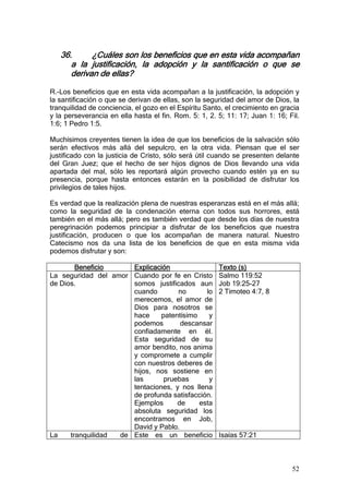 36.      ¿Cuáles son los beneficios que en esta vida acompañan
      a la justificación, la adopción y la santificación o que se
      derivan de ellas?

R.-Los beneficios que en esta vida acompañan a la justificación, la adopción y
la santificación o que se derivan de ellas, son la seguridad del amor de Dios, la
tranquilidad de conciencia, el gozo en el Espíritu Santo, el crecimiento en gracia
y la perseverancia en ella hasta el fin. Rom. 5: 1, 2. 5; 11: 17; Juan 1: 16; Fil.
1:6; 1 Pedro 1:5.

Muchísimos creyentes tienen la idea de que los beneficios de la salvación sólo
serán efectivos más allá del sepulcro, en la otra vida. Piensan que el ser
justificado con la justicia de Cristo, sólo será útil cuando se presenten delante
del Gran Juez; que el hecho de ser hijos dignos de Dios llevando una vida
apartada del mal, sólo les reportará algún provecho cuando estén ya en su
presencia, porque hasta entonces estarán en la posibilidad de disfrutar los
privilegios de tales hijos.

Es verdad que la realización plena de nuestras esperanzas está en el más allá;
como la seguridad de la condenación eterna con todos sus horrores, está
también en el más allá; pero es también verdad que desde los días de nuestra
peregrinación podemos principiar a disfrutar de los beneficios que nuestra
justificación, producen o que los acompañan de manera natural. Nuestro
Catecismo nos da una lista de los beneficios de que en esta misma vida
podemos disfrutar y son:

        Beneficio     Explicación                      Texto (s)
La seguridad del amor Cuando por fe en Cristo          Salmo 119:52
de Dios.              somos justificados aun           Job 19:25-27
                      cuando        no       lo        2 Timoteo 4:7, 8
                      merecemos, el amor de
                      Dios para nosotros se
                      hace     patentísimo    y
                      podemos        descansar
                      confiadamente en él.
                      Esta seguridad de su
                      amor bendito, nos anima
                      y compromete a cumplir
                      con nuestros deberes de
                      hijos, nos sostiene en
                      las       pruebas       y
                      tentaciones, y nos llena
                      de profunda satisfacción.
                      Ejemplos      de     esta
                      absoluta seguridad los
                      encontramos en Job,
                      David y Pablo.
La    tranquilidad de Este es un beneficio             Isaías 57:21



                                                                               52
 