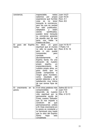 conciencia.          inapreciable;        todos     Juan 14:27
                     sabemos por propia             Juan 16:33
                     experiencia qué horrible       Rom. 5:1
                     cosa     es    no     tener    Rom. 8:6
                     tranquila la conciencia;
                     pero los que en verdad
                     han sido justificados,
                     adoptados       y    están
                     siendo       santificados,
                     pueden tener tranquila
                     su conciencia gozando
                     de aquella paz de que
                     tanto nos habla la
                     Palabra de Dios.
El gozo del Espíritu Es decir, un gozo              Juan 14:16-17
Santo.               espiritual que el mundo        1 Pedro 1:8
                     no sólo no puede dar;          Rom. 8:16. 19
                     pero ni aún puede
                     comprender;            pero
                     concede
                     abundantemente            el
                     Espíritu Santo. Es una
                     elevación de nuestro
                     propio     espíritu,     un
                     engrandecimiento         de
                     nuestra propia alma, un
                     gozo santo que no
                     puede compararse a
                     ningún goce mundano;
                     como      resultado      del
                     perdón obtenido y de la
                     satisfacción muy íntima
                     de que somos hijos de
                     Dios.
El crecimiento en la O en otras palabras más        Salmo 92:12-13
gracia.              comprensibles:            el   Juan 15:4
                     desarrollo de nuestra          Col. 2: 19
                     vida espiritual por la         Efes. 4:12-13
                     permanente ayuda de
                     Cristo nuestro Salvador
                     que El nos imparte a
                     condición      de       que
                     permanezcamos unidos
                     a El. Este crecimiento en
                     la gracia es constante y
                     no terminará sino hasta
                     que la obra del Espíritu
                     Santo       haya       sido
                     completada



                                                                     53
 