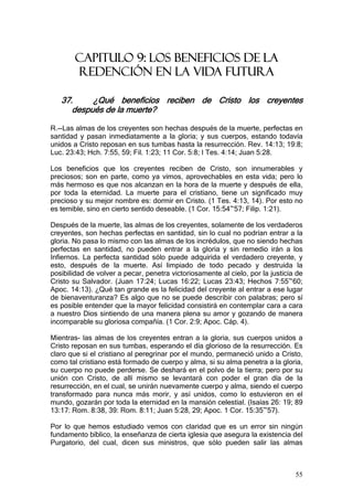 CAPITULO 9: LOS BENEFICIOS DE LA
        REDENCIÓN EN LA VIDA FUTURA

   37.     ¿Qué beneficios reciben de Cristo los creyentes
      después de la muerte?

R.--Las almas de los creyentes son hechas después de la muerte, perfectas en
santidad y pasan inmediatamente a la gloria; y sus cuerpos, estando todavía
unidos a Cristo reposan en sus tumbas hasta la resurrección. Rev. 14:13; 19:8;
Luc. 23:43; Hch. 7:55, 59; Fil. 1:23; 11 Cor. 5:8; I Tes. 4:14; Juan 5:28.

Los beneficios que los creyentes reciben de Cristo, son innumerables y
preciosos; son en parte, como ya vimos, aprovechables en esta vida; pero lo
más hermoso es que nos alcanzan en la hora de la muerte y después de ella,
por toda la eternidad. La muerte para el cristiano, tiene un significado muy
precioso y su mejor nombre es: dormir en Cristo. (1 Tes. 4:13, 14). Por esto no
es temible, sino en cierto sentido deseable. (1 Cor. 15:54~57; Filip. 1:21).

Después de la muerte, las almas de los creyentes, solamente de los verdaderos
creyentes, son hechas perfectas en santidad, sin lo cual no podrían entrar a la
gloria. No pasa lo mismo con las almas de los incrédulos, que no siendo hechas
perfectas en santidad, no pueden entrar a la gloria y sin remedio irán a los
Infiernos. La perfecta santidad sólo puede adquirida el verdadero creyente, y
esto, después de la muerte. Así limpiado de todo pecado y destruida la
posibilidad de volver a pecar, penetra victoriosamente al cielo, por la justicia de
Cristo su Salvador. (Juan 17:24; Lucas 16:22; Lucas 23:43; Hechos 7:55~60;
Apoc. 14:13). ¿Qué tan grande es la felicidad del creyente al entrar a ese lugar
de bienaventuranza? Es algo que no se puede describir con palabras; pero sí
es posible entender que la mayor felicidad consistirá en contemplar cara a cara
a nuestro Dios sintiendo de una manera plena su amor y gozando de manera
incomparable su gloriosa compañía. (1 Cor. 2:9; Apoc. Cáp. 4).

Mientras- las almas de los creyentes entran a la gloria, sus cuerpos unidos a
Cristo reposan en sus tumbas, esperando el día glorioso de la resurrección. Es
claro que si el cristiano al peregrinar por el mundo, permaneció unido a Cristo,
como tal cristiano está formado de cuerpo y alma, si su alma penetra a la gloria,
su cuerpo no puede perderse. Se deshará en el polvo de la tierra; pero por su
unión con Cristo, de allí mismo se levantará con poder el gran día de la
resurrección, en el cual, se unirán nuevamente cuerpo y alma, siendo el cuerpo
transformado para nunca más morir, y así unidos, como lo estuvieron en el
mundo, gozarán por toda la eternidad en la mansión celestial. (Isaías 26: 19; 89
13:17: Rom. 8:38, 39: Rom. 8:11; Juan 5:28, 29; Apoc. 1 Cor. 15:35~57).

Por lo que hemos estudiado vemos con claridad que es un error sin ningún
fundamento bíblico, la enseñanza de cierta iglesia que asegura la existencia del
Purgatorio, del cual, dicen sus ministros, que sólo pueden salir las almas



                                                                                55
 