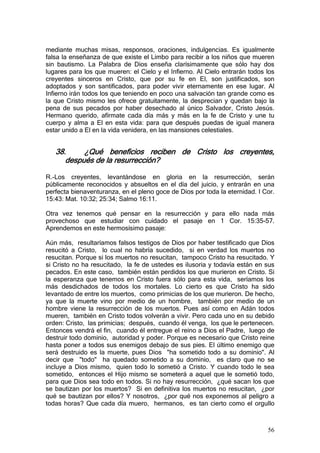 mediante muchas misas, responsos, oraciones, indulgencias. Es igualmente
falsa la enseñanza de que existe el Limbo para recibir a los niños que mueren
sin bautismo. La Palabra de Dios enseña clarísimamente que sólo hay dos
lugares para los que mueren: el Cielo y el Infierno. Al Cielo entrarán todos los
creyentes sinceros en Cristo, que por su fe en El, son justificados, son
adoptados y son santificados, para poder vivir eternamente en ese lugar. Al
Infierno irán todos los que teniendo en poco una salvación tan grande como es
la que Cristo mismo les ofrece gratuitamente, la desprecian y quedan bajo la
pena de sus pecados por haber desechado al único Salvador, Cristo Jesús.
Hermano querido, afírmate cada día más y más en la fe de Cristo y une tu
cuerpo y alma a El en esta vida: para que después puedas de igual manera
estar unido a El en la vida venidera, en las mansiones celestiales.


   38.     ¿Qué beneficios reciben de Cristo los creyentes,
      después de la resurrección?

R.-Los creyentes, levantándose en gloria en la resurrección, serán
públicamente reconocidos y absueltos en el día del juicio, y entrarán en una
perfecta bienaventuranza, en el pleno goce de Dios por toda la eternidad. I Cor.
15:43: Mat. 10:32; 25:34; Salmo 16:11.

Otra vez tenemos qué pensar en la resurrección y para ello nada más
provechoso que estudiar con cuidado el pasaje en 1 Cor. 15:35-57.
Aprendemos en este hermosísimo pasaje:

Aún más, resultaríamos falsos testigos de Dios por haber testificado que Dios
resucitó a Cristo, lo cual no habría sucedido, si en verdad los muertos no
resucitan. Porque si los muertos no resucitan, tampoco Cristo ha resucitado. Y
si Cristo no ha resucitado, la fe de ustedes es ilusoria y todavía están en sus
pecados. En este caso, también están perdidos los que murieron en Cristo. Si
la esperanza que tenemos en Cristo fuera sólo para esta vida, seríamos los
más desdichados de todos los mortales. Lo cierto es que Cristo ha sido
levantado de entre los muertos, como primicias de los que murieron. De hecho,
ya que la muerte vino por medio de un hombre, también por medio de un
hombre viene la resurrección de los muertos. Pues así como en Adán todos
mueren, también en Cristo todos volverán a vivir. Pero cada uno en su debido
orden: Cristo, las primicias; después, cuando él venga, los que le pertenecen.
Entonces vendrá el fin, cuando él entregue el reino a Dios el Padre, luego de
destruir todo dominio, autoridad y poder. Porque es necesario que Cristo reine
hasta poner a todos sus enemigos debajo de sus pies. El último enemigo que
será destruido es la muerte, pues Dios "ha sometido todo a su dominio". Al
decir que "todo" ha quedado sometido a su dominio, es claro que no se
incluye a Dios mismo, quien todo lo sometió a Cristo. Y cuando todo le sea
sometido, entonces el Hijo mismo se someterá a aquel que le sometió todo,
para que Dios sea todo en todos. Si no hay resurrección, ¿qué sacan los que
se bautizan por los muertos? Si en definitiva los muertos no resucitan, ¿por
qué se bautizan por ellos? Y nosotros, ¿por qué nos exponemos al peligro a
todas horas? Que cada día muero, hermanos, es tan cierto como el orgullo



                                                                             56
 