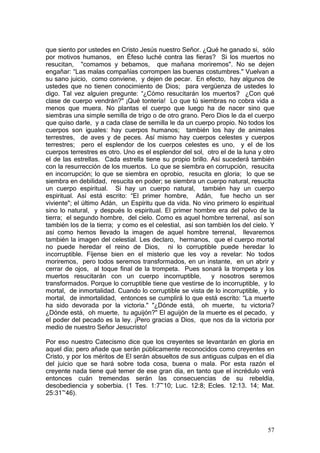 que siento por ustedes en Cristo Jesús nuestro Señor. ¿Qué he ganado si, sólo
por motivos humanos, en Éfeso luché contra las fieras? Si los muertos no
resucitan, "comamos y bebamos, que mañana moriremos". No se dejen
engañar: “Las malas compañías corrompen las buenas costumbres." Vuelvan a
su sano juicio, como conviene, y dejen de pecar. En efecto, hay algunos de
ustedes que no tienen conocimiento de Dios; para vergüenza de ustedes lo
digo. Tal vez alguien pregunte: “¿Cómo resucitarán los muertos? ¿Con qué
clase de cuerpo vendrán?" ¡Qué tontería! Lo que tú siembras no cobra vida a
menos que muera. No plantas el cuerpo que luego ha de nacer sino que
siembras una simple semilla de trigo o de otro grano. Pero Dios le da el cuerpo
que quiso darle, y a cada clase de semilla le da un cuerpo propio. No todos los
cuerpos son iguales: hay cuerpos humanos; también los hay de animales
terrestres, de aves y de peces. Así mismo hay cuerpos celestes y cuerpos
terrestres; pero el esplendor de los cuerpos celestes es uno, y el de los
cuerpos terrestres es otro. Uno es el esplendor del sol, otro el de la luna y otro
el de las estrellas. Cada estrella tiene su propio brillo. Así sucederá también
con la resurrección de los muertos. Lo que se siembra en corrupción, resucita
en incorrupción; lo que se siembra en oprobio, resucita en gloria; lo que se
siembra en debilidad, resucita en poder; se siembra un cuerpo natural, resucita
un cuerpo espiritual. Si hay un cuerpo natural, también hay un cuerpo
espiritual. Así está escrito: “El primer hombre, Adán, fue hecho un ser
viviente"; el último Adán, un Espíritu que da vida. No vino primero lo espiritual
sino lo natural, y después lo espiritual. El primer hombre era del polvo de la
tierra; el segundo hombre, del cielo. Como es aquel hombre terrenal, así son
también los de la tierra; y como es el celestial, así son también los del cielo. Y
así como hemos llevado la imagen de aquel hombre terrenal, llevaremos
también la imagen del celestial. Les declaro, hermanos, que el cuerpo mortal
no puede heredar el reino de Dios, ni lo corruptible puede heredar lo
incorruptible. Fíjense bien en el misterio que les voy a revelar: No todos
moriremos, pero todos seremos transformados, en un instante, en un abrir y
cerrar de ojos, al toque final de la trompeta. Pues sonará la trompeta y los
muertos resucitarán con un cuerpo incorruptible,            y nosotros seremos
transformados. Porque lo corruptible tiene que vestirse de lo incorruptible, y lo
mortal, de inmortalidad. Cuando lo corruptible se vista de lo incorruptible, y lo
mortal, de inmortalidad, entonces se cumplirá lo que está escrito: “La muerte
ha sido devorada por la victoria." "¿Dónde está, oh muerte, tu victoria?
¿Dónde está, oh muerte, tu aguijón?" El aguijón de la muerte es el pecado, y
el poder del pecado es la ley. ¡Pero gracias a Dios, que nos da la victoria por
medio de nuestro Señor Jesucristo!

Por eso nuestro Catecismo dice que los creyentes se levantarán en gloria en
aquel día; pero añade que serán públicamente reconocidos como creyentes en
Cristo, y por los méritos de El serán absueltos de sus antiguas culpas en el día
del juicio que se hará sobre toda cosa, buena o mala. Por esta razón el
creyente nada tiene qué temer de ese gran día, en tanto que el incrédulo verá
entonces cuán tremendas serán las consecuencias de su rebeldía,
desobediencia y soberbia. (1 Tes. 1:7~10; Luc. 12:8; Ecles. 12:13. 14; Mat.
25:31~46).




                                                                               57
 