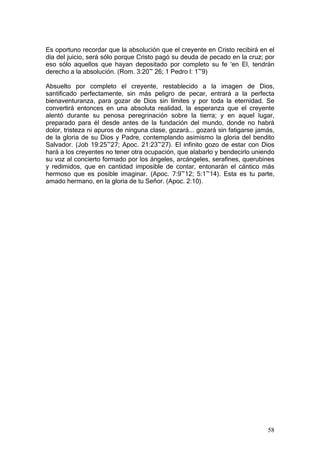 Es oportuno recordar que la absolución que el creyente en Cristo recibirá en el
día del juicio, será sólo porque Cristo pagó su deuda de pecado en la cruz; por
eso sólo aquellos que hayan depositado por completo su fe 'en El, tendrán
derecho a la absolución. (Rom. 3:20~ 26; 1 Pedro l: 1~9)

Absuelto por completo el creyente, restablecido a la imagen de Dios,
santificado perfectamente, sin más peligro de pecar, entrará a la perfecta
bienaventuranza, para gozar de Dios sin límites y por toda la eternidad. Se
convertirá entonces en una absoluta realidad, la esperanza que el creyente
alentó durante su penosa peregrinación sobre la tierra; y en aquel lugar,
preparado para él desde antes de la fundación del mundo, donde no habrá
dolor, tristeza ni apuros de ninguna clase, gozará... gozará sin fatigarse jamás,
de la gloria de su Dios y Padre, contemplando asimismo la gloria del bendito
Salvador. (Job 19:25~27; Apoc. 21:23~27). El infinito gozo de estar con Dios
hará a los creyentes no tener otra ocupación, que alabarlo y bendecirlo uniendo
su voz al concierto formado por los ángeles, arcángeles, serafines, querubines
y redimidos, que en cantidad imposible de contar, entonarán el cántico más
hermoso que es posible imaginar. (Apoc. 7:9~12; 5:1~14). Esta es tu parte,
amado hermano, en la gloria de tu Señor. (Apoc. 2:10).




                                                                              58
 