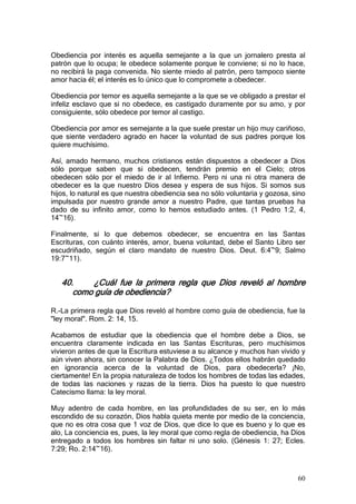 Obediencia por interés es aquella semejante a la que un jornalero presta al
patrón que lo ocupa; le obedece solamente porque le conviene; si no lo hace,
no recibirá la paga convenida. No siente miedo al patrón, pero tampoco siente
amor hacia él; el interés es lo único que lo compromete a obedecer.

Obediencia por temor es aquella semejante a la que se ve obligado a prestar el
infeliz esclavo que si no obedece, es castigado duramente por su amo, y por
consiguiente, sólo obedece por temor al castigo.

Obediencia por amor es semejante a la que suele prestar un hijo muy cariñoso,
que siente verdadero agrado en hacer la voluntad de sus padres porque los
quiere muchísimo.

Así, amado hermano, muchos cristianos están dispuestos a obedecer a Dios
sólo porque saben que si obedecen, tendrán premio en el Cielo; otros
obedecen sólo por el miedo de ir al Infierno. Pero ni una ni otra manera de
obedecer es la que nuestro Dios desea y espera de sus hijos. Si somos sus
hijos, lo natural es que nuestra obediencia sea no sólo voluntaria y gozosa, sino
impulsada por nuestro grande amor a nuestro Padre, que tantas pruebas ha
dado de su infinito amor, como lo hemos estudiado antes. (1 Pedro 1:2, 4,
14~16).

Finalmente, si lo que debemos obedecer, se encuentra en las Santas
Escrituras, con cuánto interés, amor, buena voluntad, debe el Santo Libro ser
escudriñado, según el claro mandato de nuestro Dios. Deut. 6:4~9; Salmo
19:7~11).


   40.    ¿Cuál fue la primera regla que Dios reveló al hombre
      como guía de obediencia?

R.-La primera regla que Dios reveló al hombre como guía de obediencia, fue la
"ley moral". Rom. 2: 14, 15.

Acabamos de estudiar que la obediencia que el hombre debe a Dios, se
encuentra claramente indicada en las Santas Escrituras, pero muchísimos
vivieron antes de que la Escritura estuviese a su alcance y muchos han vivido y
aún viven ahora, sin conocer la Palabra de Dios. ¿Todos ellos habrán quedado
en ignorancia acerca de la voluntad de Dios, para obedecerla? ¡No,
ciertamente! En la propia naturaleza de todos los hombres de todas las edades,
de todas las naciones y razas de la tierra. Dios ha puesto lo que nuestro
Catecismo llama: la ley moral.

Muy adentro de cada hombre, en las profundidades de su ser, en lo más
escondido de su corazón, Dios habla quieta mente por medio de la conciencia,
que no es otra cosa que 1 voz de Dios, que dice lo que es bueno y lo que es
alo, La conciencia es, pues, la ley moral que como regla de obediencia, ha Dios
entregado a todos los hombres sin faltar ni uno solo. (Génesis 1: 27; Ecles.
7:29; Ro. 2:14~16).



                                                                              60
 