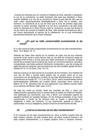 Cuando los hombres aun sin conocer la Palabra de Dios, atienden y obedecen
la voz de su conciencia, no están haciendo otra cosa que obedecer a Dios;
cuando rebeldes a la voz de su conciencia, hacen lo que ella les dice que es
malo, están caprichosamente desobedeciendo a Dios. No lo olvides, caro
hermano, tu conciencia es la voz de Dios que te sirve de primera regla para
conocer su santa voluntad. ¡Atiende a la voz de tu conciencia y de este modo
harás la voluntad de tu Dios! Procura esta tu conciencia, ya que has tenido la
sin par dicha de conocer la Palabra de Dios, esté siempre iluminada por ella y
así nunca equivocarás el camino de la obediencia, en el cual encontrarás
permanente bendición de tu Padre Celestial.


   41.     ¿En qué se halla comprometida sumariamente la ley
      moral?

R.-La ley moral se halla comprendida sumariamente en los diez mandamientos.
Deut. 10:4; Mateo 19: 17.

Además de haber Dios escrito en el corazón de cada una de sus criaturas
humanas la ley moral o como hemos visto ya, las dotó de conciencia capaz de
distinguir entre el bien y el mal; para que mejor conocieran su voluntad, entregó
escrita de su propia mano la misma ley moral, en una forma clarísima, sencilla y
compendiada, que todos pudieran fácilmente comprender y que les sirviese de
regla fija para su conducta, que así tendrá que ser del completo agrado de Dios.
(Éxodo 24:12; 31:18; Deut. 5:22; 10:1-5).

Esta ley moral ya no sólo escrita en el corazón de los hombres, sino hablada de
viva voz de Dios y escrita sobre piedra con su propia mano es la que
conocemos con el significativo nombre de los Diez Mandamientos. Su texto lo
encontramos en Éxodo 20: 1-17 y en Deut. 5:6-21; estos mandamientos fueron
terminantemente ratificados por nuestro Señor Jesucristo como vemos en
Mateo 19:17-19. Asimismo hizo El una explicación muy diáfana cuando habló
en su Sermón del Monte. (Mat. caps. 5 al 7).

De esta ley moral ya escrita, brotó por mandato de Dios y como una
reglamentación apropiada para su tiempo dada al pueblo de Israel por Moisés,
una elaborada ley ceremonial, que vino a llenar una necesidad urgente de
aquellos hombres en aquellos tiempos. En los tiempos presentes, la ley moral
conservando a través de los tiempos toda su fuerza y oportunidad, es
obligatoria a todos los hombres. La ley ceremonial, pasada su fuerza y
oportunidad, no es ya obligatoria, porque Cristo fue la terminación de ella.


   42.       ¿Cuál es el resumen de los diez mandamientos?

R.-El resumen de los diez mandamientos es: Amar al Señor nuestro Dios de
todo nuestro corazón, de toda nuestra alma, de todas nuestras fuerzas y de
todo nuestro entendimiento; y a nuestro prójimo como a nosotros mismos.



                                                                              61
 