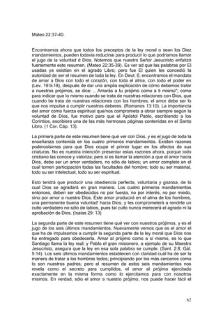 Mateo 22:37-40.


Encontramos ahora que todos los preceptos de la ley moral o sean los Diez
mandamientos, pueden todavía reducirse para producir lo que podríamos llamar
el jugo de la voluntad d Dios. Notemos que nuestro Señor Jesucristo enfatizó
fuertemente este resumen. (Mateo 22:35-39). Es ver ad que las palabras por El
usadas ya existían en el agrado Libro; pero fue El quien les concedió la
autoridad de ser el resumen de toda la ley. En Deut. 6, encontramos el mandato
de amar a Dios con todo el corazón, con toda el alma, con todo el poder en
(Lev. 19:9-18), después de dar una amplia explicación de cómo debemos tratar
a nuestros prójimos, se dice: .. Amarás a tu prójimo como a ti mismo"; como
para indicar que lo mismo cuando se trata de nuestras relaciones con Dios, que
cuando be trata de nuestras relaciones con los hombres, el amor debe ser lo
que nos impulse a cumplir nuestros deberes. (Romanos 13:10). La importancia
del amor como fuerza espiritual que/nos comprometa a obrar siempre según la
voluntad de Dios, fue motivo para que el Apóstol Pablo, escribiendo a los
Corintios, escribiera una de las más hermosas páginas contenidas en el Santo
Libro. (1 Cor. Cáp. 13).

La primera parte de este resumen tiene qué ver con Dios, y es el jugo de toda la
enseñanza contenida en los cuatro primeros mandamientos. Existen razones
poderosísimas para que Dios ocupe el primer lugar en los afectos de sus
criaturas. No es nuestra intención presentar estas razones ahora, porque todo
cristiano las conoce y valoriza; pero sí es llamar la atención a que el amor hacia
Dios, debe ser un amor verdadero, no sólo de labios; un amor completo en el
cual tomen participación todas las facultades del hombre; todo su ser material,
todo su ser intelectual, todo su ser espiritual.

Esto tendrá que producir una obediencia perfecta, voluntaria y gozosa, de lo
cual Dios se agradará en gran manera. Los cuatro primeros mandamientos
entonces, deben ser obedecidos no por fuerza, no por interés, no por miedo,
sino por amor a nuestro Dios. Este amor producirá en el alma de los hombres,
una permanente buena voluntad' hacia Dios, y les comprometerá a rendirle un
culto verdadero no sólo de labios, pues tal culto nunca merecerá el agrado ni la
aprobación de Dios. (Isaías 29: 13)

La segunda parte de este resumen tiene qué ver con nuestros prójimos, y es el
jugo de los seis últimos mandamientos. Nuevamente vemos que es el amor el
que ha de impulsamos a cumplir la segunda parte de la ley moral que Dios nos
ha entregado para obedecerla. Amar al prójimo como a sí mismo, es lo que
Santiago llama la ley real; y Pablo el gran misionero, a ejemplo de su Maestro
Jesucristo, asegura que la ley en esa sola palabra se cumple. (Sant. 2:8; Gál.
5:14). Los seis últimos mandamientos establecen con claridad cuál ha de ser la
manera de tratar a los hombres todos; principiando por los más cercanos como
lo son nuestros padres; pero el resumen de estos seis mandamientos nos
revela como el secreto para cumplidos, el amor al prójimo ejercitado
exactamente en la misma forma como lo ejercitamos para con nosotros
mismos. En verdad, sólo el amor a nuestro prójimo, nos puede hacer fácil el



                                                                               62
 