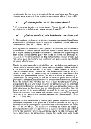 cumplimiento de esta importante parte de la ley moral dada por Dios a sus
criaturas, y ese amor es la única prueba de nuestro amor a Dios. (1 Juan 4:20).


   43.        ¿Cuál es el prefacio de los diez mandamientos?

R.-El prefacio de los diez mandamientos es: "Yo soy Jehová tu Dios que te
saqué de la tierra de Egipto, de casa de siervos". Éxodo 20:2.


   44.        ¿Qué nos enseña el prefacio de los diez mandamientos?

R.- El prefacio de los diez mandamientos nos enseña, que siendo Dios el Señor
y nuestro Dios y Redentor, estamos, por tanto, obligados a guardar todos sus
mandamientos. Deut. 11:1; 1 Pedro 1:17~19.

Toda ley tiene una parte introductoria o prefacio, en la cual se indica quién es la
autoridad que la ordena. Esto es necesario, porque la fuerza de una ley radica
en la mayor o menor autoridad de quien la da. También sirve el prefacio para
decir cuáles son las razones que se han tenido en cuenta para promulgar tal
ley. Así, la ley moral resumida en los diez mandamientos, tiene un prefacio que
nos explica quién es el autor y cuál es el motivo en que descansa su autoridad
para darla a los hombres.

El autor de estas leyes Jehová, el solo Dios vivo y verdadero, que existe por sí
mismo desde la eternidad, que ha creado todo cuanto existe visible e invisible,
y que continúa en el ejercicio de su amor y poder soberanos, cuidando
providencialmente de sus criaturas, tal como lo hemos estudiado ya en algún
detalle. (Éxodo 3:13, 14; Salmo 48:14). Su autoridad para dictar leyes a sus
criaturas está perfectamente fundada, por ser su Creador, su Redentor y su
Conservador; de consiguiente, ni una de sus criaturas puede sin incurrir en
grave delito, rechazar sus leyes encerradas en los diez mandamientos. (Hechos
17:24~28; Isaías 63:16). Pero hay algo más: el autor de esta leyes el Señor y
Dios personal de cada una de sus criaturas; por consiguiente, su ley encerrada
en los diez mandamientos constituye una ley personal, porque las relaciones de
cada criatura con su Dios, tienen que ser absolutamente personales. Esto nos
lleva a pensar en la responsabilidad personal de la cual con muchísima
frecuencia queremos y nos parece fácil escapar... ¡pero no es así! Esta ley está
dada para ti tan ciertamente como si no existiera más criatura que tú... (Rom.
14:11. 12; Ezeq. 18:4).

Algo que no está contenido en el prefacio, pero que nos es permitido consultar
para mejor comprender cuán grande es la autoridad del autor de esta ley y lo
solemne que fue su promulgación, lo encontramos en el relato bíblico en: Éxodo
19: 16~ 19; 20: 18~20. Las autoridades humanas se rodean de tropas y
promulgan las leyes con toda solemnidad; la autoridad divina lo hizo en forma
todavía más solemne y elocuente. Jamás ley alguna ha sido promulgada con
mayor solemnidad... de consiguiente, ninguna ley puede tener tanta fuerza




                                                                                63
 