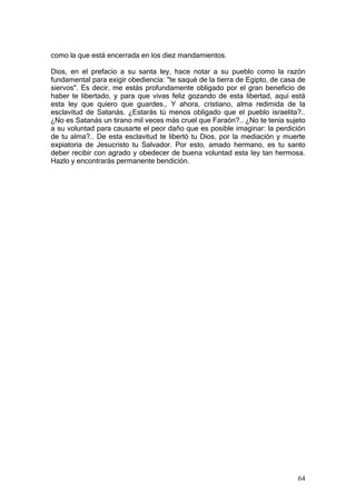 como la que está encerrada en los diez mandamientos.

Dios, en el prefacio a su santa ley, hace notar a su pueblo como la razón
fundamental para exigir obediencia: "te saqué de la tierra de Egipto, de casa de
siervos". Es decir, me estás profundamente obligado por el gran beneficio de
haber te libertado, y para que vivas feliz gozando de esta libertad, aquí está
esta ley que quiero que guardes., Y ahora, cristiano, alma redimida de la
esclavitud de Satanás. ¿Estarás tú menos obligado que el pueblo israelita?..
¿No es Satanás un tirano mil veces más cruel que Faraón?.. ¿No te tenía sujeto
a su voluntad para causarte el peor daño que es posible imaginar: la perdición
de tu alma?.. De esta esclavitud te libertó tu Dios, por la mediación y muerte
expiatoria de Jesucristo tu Salvador. Por esto, amado hermano, es tu santo
deber recibir con agrado y obedecer de buena voluntad esta ley tan hermosa.
Hazlo y encontrarás permanente bendición.




                                                                             64
 